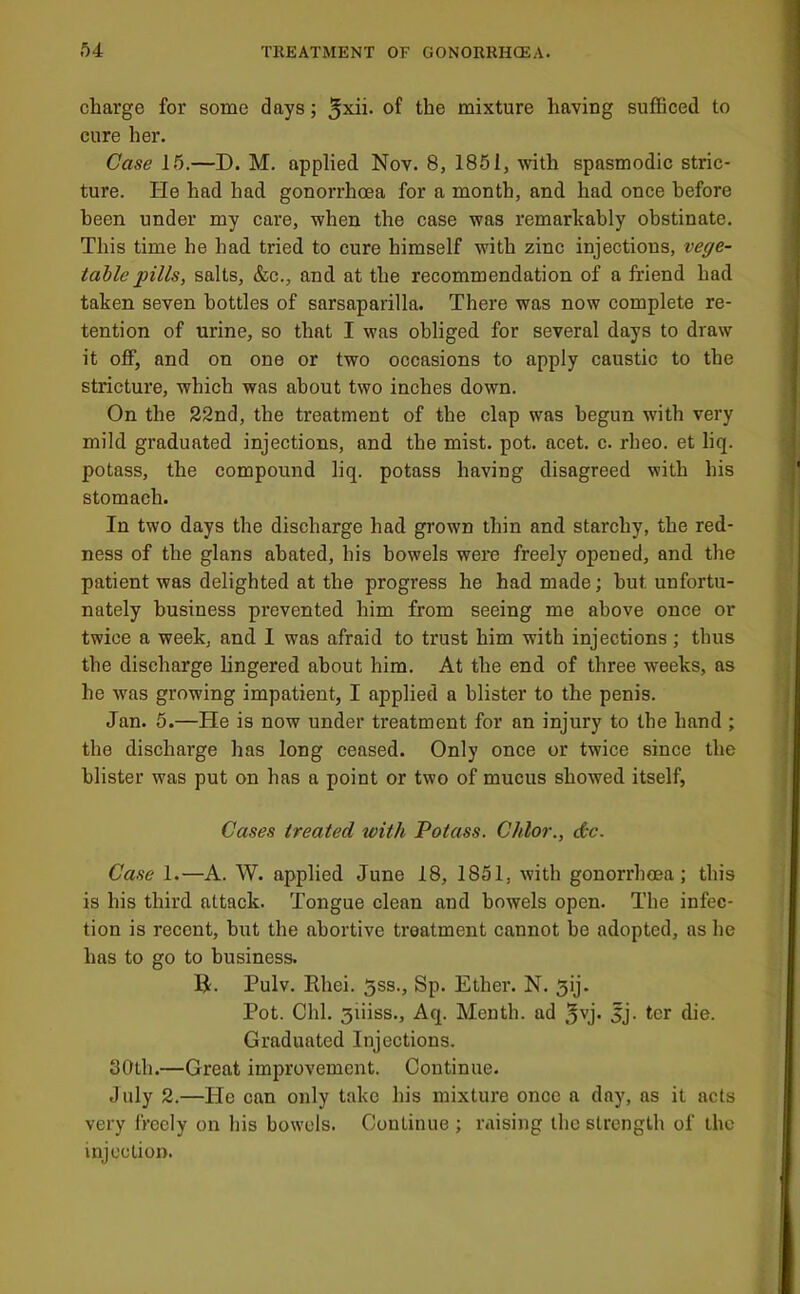 charge for some days; 5xii. of the mixture having sufficed to cure her. Case 15.—D. M. applied Nov. 8, 1851, with spasmodic stric- ture. He had had gonorrhoea for a month, and had once before been under my care, when the case was remarkably obstinate. This time he had tried to cure himself with zinc injections, vege- table pills, salts, &c., and at the recommendation of a friend had taken seven bottles of sarsaparilla. There was now complete re- tention of urine, so that I was obliged for several days to draw it off, and on one or two occasions to apply caustic to the stricture, which was about two inches down. On the 22nd, the treatment of the clap was begun with very mild graduated injections, and the mist. pot. acet. c. rheo. et liq. potass, the compound liq. potass having disagreed with his stomach. In two days the discharge had grown thin and starchy, the red- ness of the glans abated, his bowels were freely opened, and the patient was delighted at the progress he had made; hut unfortu- nately business prevented him from seeing me above once or twice a week, and I was afraid to trust him with injections; thus the discharge lingered about him. At the end of three weeks, as he was growing impatient, I applied a blister to the penis. Jan. 5.—He is now under treatment for an injury to the hand ; the discharge has long ceased. Only once or twice since the blister was put on has a point or two of mucus showed itself. Cases treated ivith Potass. Chlor., dtc. Case 1.—A. W. applied June 18, 1851, with gonorrhoea; this is his third attack. Tongue clean and bowels open. The infec- tion is recent, but the abortive treatment cannot be adopted, as he has to go to business. B. Pulv. Rhei. 5ss., Sp. Ether. N. 5ij. Pot. Chi, 3iiiss., Aq. Menth. ad jj. ter die. Graduated Injections. 30th.—Great improvement. Continue. July 2.—He can only take his mixture once a day, as it acts very freely on his bowels. Continue ; raising the strength of the injection.