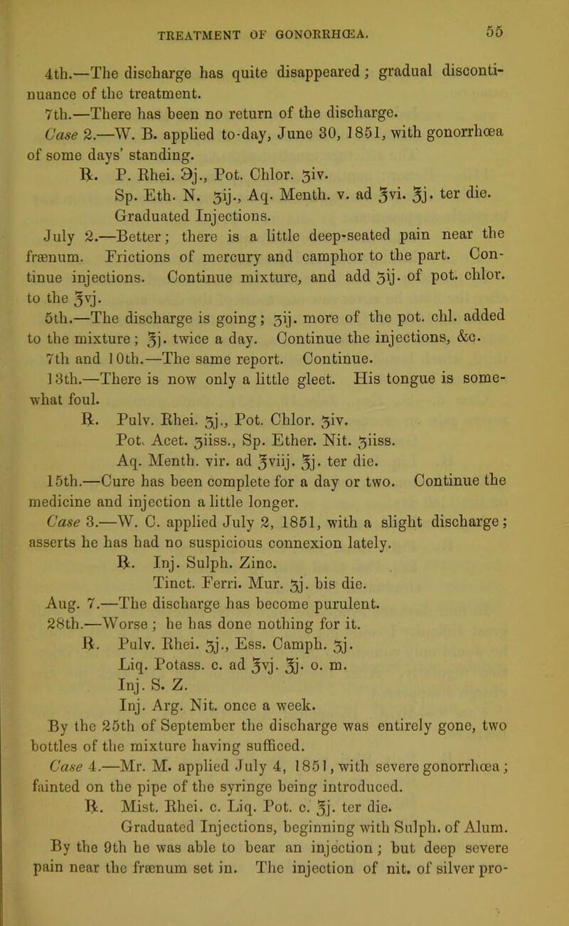 56 4th.—The discharge has quite disappeared; gradual disconti- nuance of the treatment. 7th.—There has been no return of the discharge. Case 2.—W. B. applied to-day, June 30, 1851, with gonorrhoea of some days’ standing. R. P. Rhei. 9j., Pot. Chlor. 5iv. Sp. Eth. N. 5ij., Aq. Menth. v, ad ^vi. ^er die. Graduated Injections. July 2.—Better; there is a little deep-seated pain near the frsenum. Frictions of mercury and camphor to the part. Con- tinue injections. Continue mixture, and add 5ij. of pot. chlor. to the 5vj. 5th.—The discharge is going; 3ij. more of the pot. chi. added to the mixture; 5i- twice a day. Continue the injections, &c. 7th and 10th.—The same report. Continue. ] 3th.—There is now only a little gleet. His tongue is some- what foul. R. Pulv. Rhei. 5j., Pot. Chlor. ^iv. Pot. Acet. 3iiss., Sp. Ether. Nit. ^iiss. Aq. Menth. vir. ad 5vhj. 5j‘ 15th.—Cure has been complete for a day or two. Continue the medicine and injection a little longer. Case 3.—W. C. applied July 2, 1851, with a slight discharge; asserts he has had no suspicious connexion lately. R. Inj. Sulph. Zinc. Tinct. Ferri. Mur. 5j. bis die. Aug. 7.—The discharge has become purulent. 28th.—Worse ; he has done nothing for it. R. Pulv. Rhei. 3j., Ess. Camph. 5j. Liq. Potass, c. ad 5yj. 3j- o- Inj. S. Z. Inj. Arg. Nit. once a week. By the 25th of September the discharge was entirely gone, two bottles of the mixture having sufficed. Case 4.—Mr. M. applied July 4, 1851, with severe gonorrhoea; fainted on the pipe of the syringe being introduced. R. Mist. Rhei. c. Liq. Pot. o. 5j- ter die. Graduated Injections, beginning with Sulph. of Alum. By the 9th he was able to bear an injection; but deep severe pain near the frsenum set in. The injection of nit. of silver pro-