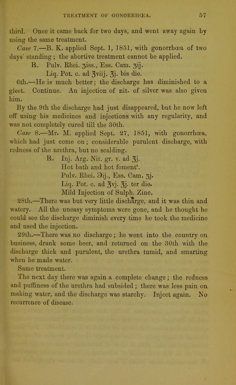 third. Once it came back for two days, and went away again by using the same treatment. Case 7.—B. K. applied Sept. 1, 1851, with gonorrhoea of two days’ standing; the abortive treatment cannot be applied. B. Pulv. Rhei. Siss., Ess. Cam. 5ij. Liq. Pot. c. ad bis die. Gth.—He is much better; the discharge has diminished to a gleet. Continue. An injection of nit. of silver was also given him. By the 9th the discharge had just disappeared, but he now left off using his medicines and injections with any regularity, and was not completely cured till the 30th. Case 8.—Mr. M. applied Sept. 27, 1851, with gonorrhoea, which had just come on; considerable purulent discharge, with redness of the urethra, but no scalding. B. Inj. Arg. Nil. gr. v. ad 5j- Hot bath and hot foment®. Pulv. Rhei. 9ij., Ess. Cam. 5j. Liq. Pot. c. ad ^vj. 5j- ter die. Mild Injection of Sulph. Zinc. 28th.—There was but very little discharge, and it was thin and watery. All the uneasy symptoms were gone, and he thought he could see the discharge diminish every time he took the medicine and used the injection. 29th.—There was no discharge ; he went into the country on business, drank some beer, and returned on the 30th with the discharge thick and purulent, the urethra tumid, and smarting when he made water. Same treatment. The next day there was again a complete change ; the redness and puffiness of the urethra had subsided ; there was less pain on making water, and the discharge was starchy. Inject again. No recurrence of disease.