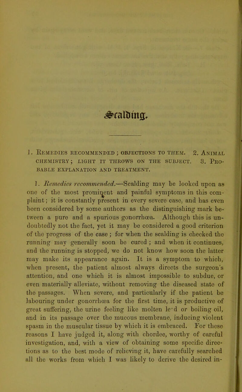 ^raltimg. 1. Remedies recommended ; objections to them. 2. Animal chemistry; light it throws on the subject. 3. Pro- bable EXPLANATION AND TREATMENT. ]. Remedies recommended.—Scalding may be looked upon as one of the most promii^ent and painful symptoms in this com- plaint ; it is constantly present in every severe case, and has even been considered by some authors as the distinguishing mark be- tween a pure and a spurious gonorrhoea. Although this is un- doubtedly not the fact, yet it may be considered a good criterion of the progress of the case ; for when the scalding is checked the running may generally soon be cured ; and when it continues, and the running is stopped, we do not know how soon the latter may make its appearance again. It is a symptom to which, when present, the patient almost always directs the surgeon’s attention, and one which it is almost impossible to subdue, or even materially alleviate, without removing the diseased state of the passages. When severe, and particularly if the patient be labouring under gonorrhoea for the first time, it is productive of great suffering, the urine feeling like molten le-d or boiling oil, and in its passage over the mucous membrane, inducing violent spasm in the muscular tissue by which it is embraced. For these reasons I have judged it, along with chordee, worthy of careful investigation, and, with a view of obtaining some specific direc- tions as to the best mode of relieving it, have carefully searched all the works from which I was likely to derive the desired in-
