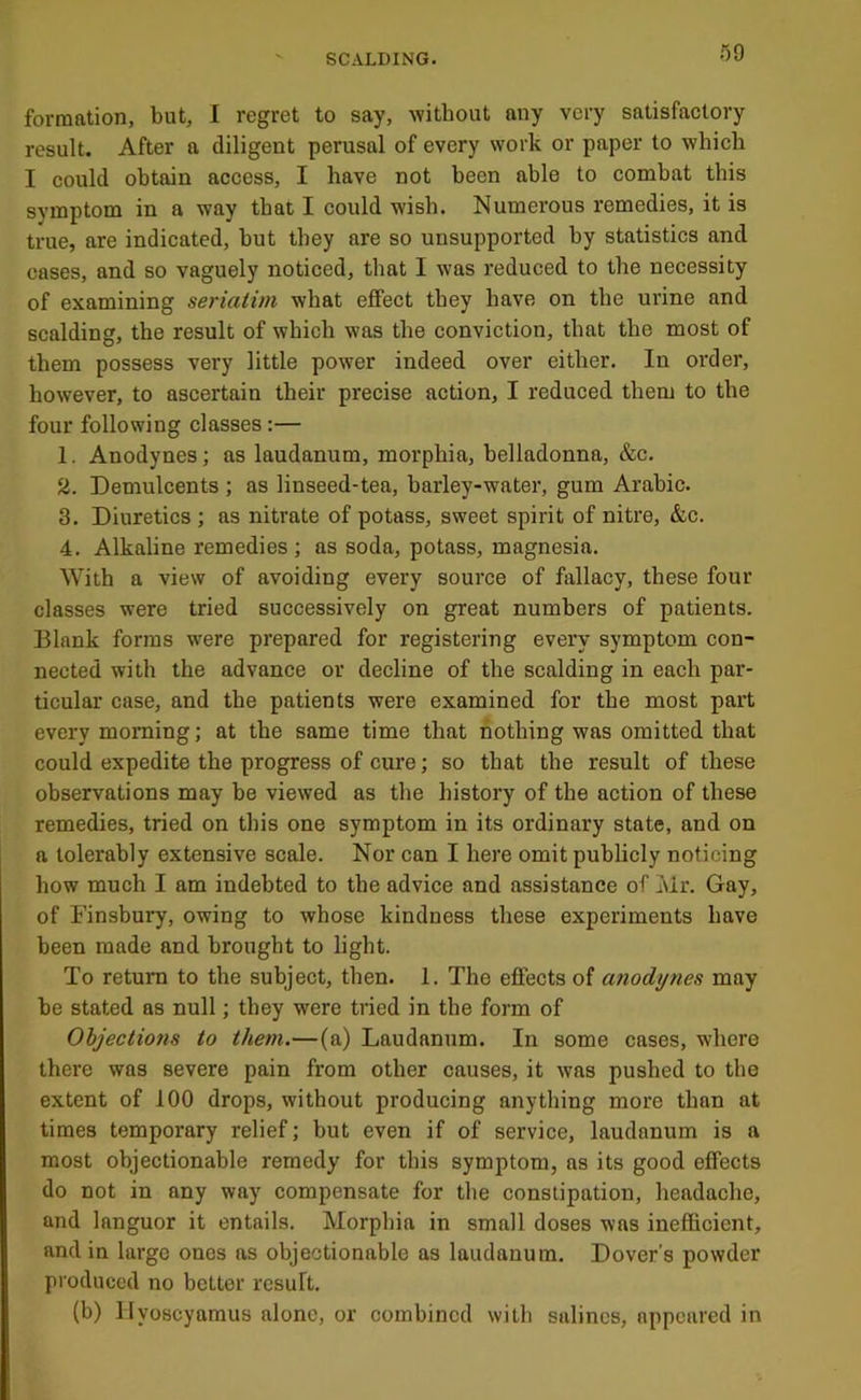 f)9 formation, but, 1 regret to say, without any very satisfactory result. After a diligent perusal of every work or paper to which I could obtain access, I have not been able to combat this symptom in a way that I could wish. Numerous remedies, it is true, are indicated, but they are so unsupported by statistics and cases, and so vaguely noticed, that I was reduced to the necessity of examining seriatim what eflFect they have on the urine and scalding, the result of which was the conviction, that the most of them possess very little power indeed over either. In order, however, to ascertain their precise action, I reduced them to the four following classes :— 1. Anodynes; as laudanum, morphia, belladonna, &c. a. Demulcents ; as linseed-tea, barley-water, gum Arabic. 3. Diuretics ; as nitrate of potass, sweet spirit of nitre, &c. 4. Alkaline remedies; as soda, potass, magnesia. With a view of avoiding every source of fallacy, these four classes were tried successively on great numbers of patients. Blank forms were prepared for registering every symptom con- nected with the advance or decline of the scalding in each par- ticular case, and the patients were examined for the most part every morning; at the same time that nothing was omitted that could expedite the progress of cure; so that the result of these observations may be viewed as the history of the action of these remedies, tried on this one symptom in its ordinary state, and on a tolerably extensive scale. Nor can I here omit publicly noticing how much I am indebted to the advice and assistance of Islr. Gay, of Finsbury, owing to whose kindness these experiments have been made and brought to light. To return to the subject, then. 1. The effects of anodynes may be stated as null; they were tried in the form of Ohjections to them.—(a) Laudanum. In some cases, where there was severe pain from other causes, it was pushed to the extent of 100 drops, without producing anything more than at times temporary relief; but even if of service, laudanum is a most objectionable remedy for this symptom, as its good effects do not in any way compensate for the constipation, headache, and languor it entails. Morphia in small doses was inefficient, and in large ones as objectionable as laudanum. Dover’s powder produced no better result. (b) llyoscyamus alone, or combined with salines, appeared in