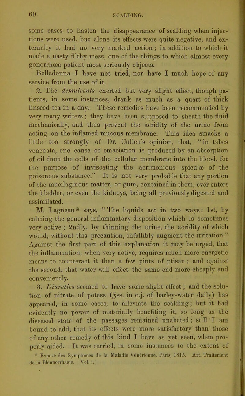 some cases to hasten the disappearance of scalding when injec- tions were used, hut alone its effects were quite negative, and ex- ternally it had no very marked action; in addition to which it made a nasty filthy mess, one of the things to which almost every gonorrhoea patient most seriously objects. Belladonna I have not tried, nor have I much hope of any service from the use of it. 2. The demulcents exerted hut very slight effect, though pa- tients, in some instances, drank as much as a quart of thick linseed-tea in a day. These remedies have been recommended by very many writers; they have been supposed to sheatli the fluid mechanically, and thus prevent the acridity of the urine from acting on the inflamed mucous membrane. This idea smacks a little too strongly of Dr. Cullen’s opinion, that, “in tabes venenata, one cause of emaciation is produced by an absorption of oil from the cells of the cellular membrane into the blood, for the purpose of inviscating the acrimonious spiculie of the poisonous substance.” It is not very probable that any portion of the mucilaginous matter, or gum, contained in them, ever enters the bladder, or even the kidneys, being all previously digested and assimilated. M. Lagneau* says, “The liquids act in two ways; 1st, by calming the general inflammatory disposition which is sometimes very active ; 2ndly, by thinning the urine, the acridity of which would, without this precaution, infallibly augment the irritation.” Against the first part of this explanation it may he urged, that the inflammation, when very active, requires much more energetic means to counteract it than a few pints of ptisan ; and against the second, that water will effect the same end more cheaply and conveniently. 3. Diuretics seemed to have some slight effect; and the solu- tion of nitrate of potass (5ss. in o.j. of barley-water daily) has appeared, in some cases, to alleviate the scalding; but it had evidently no power of materially benefiting it, so long as the diseased state of the passages remained unabated; still I am bound to add, that its effects were more satisfactory than those of any other remedy of this kind I have as yet seen, when pro- perly aided. It was carried, in some instances to the extent of * Ex])Os6 des Symptoincs de la Maladie Venl'rienne, Paris, 1815. Art. Traitemcnt dc la Blcnnorrhagic. Vol. i.
