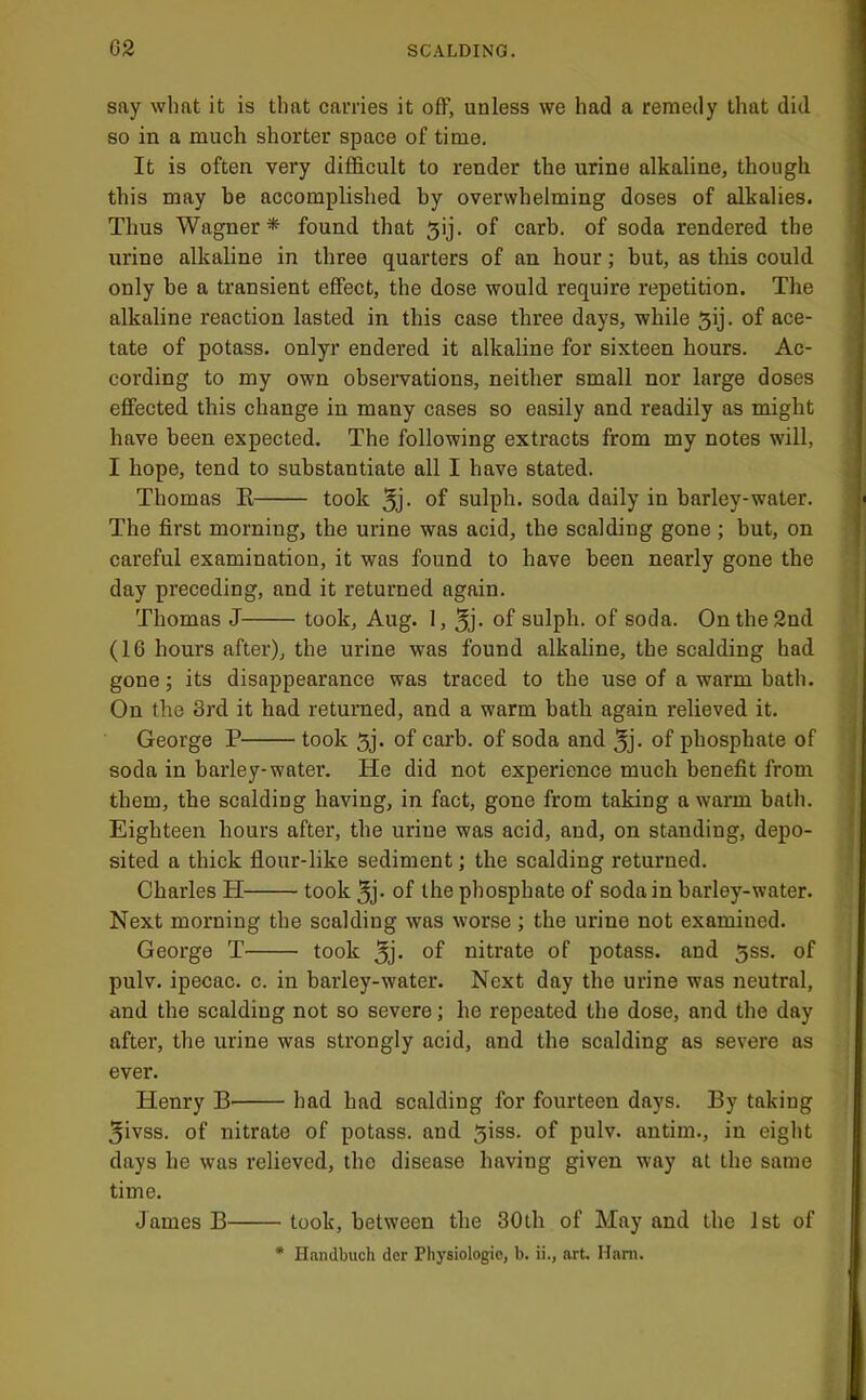 say what it is that carries it off, unless we had a remedy that did so in a much shorter space of time. It is often very difficult to render the urine alkaline, though this may be accomplished by overwhelming doses of alkalies. Thus Wagner* found that ^ij. of carb. of soda rendered the urine alkaline in three quarters of an hour; but, as this could only be a transient effect, the dose would require repetition. The alkaline reaction lasted in this case three days, while 5ij. of ace- tate of potass, onlyr endered it alkaline for sixteen hours. Ac- cording to my own observations, neither small nor large doses effected this change in many cases so easily and readily as might have been expected. The following extracts from my notes will, I hope, tend to substantiate all I have stated. Thomas E took of sulph. soda daily in barley-water. The first morning, the urine was acid, the scalding gone; but, on careful examination, it was found to have been nearly gone the day preceding, and it returned again. Thomas J took, Aug. I, jj. of sulph. of soda. On the 2nd (16 hours after), the urine was found alkaline, the scalding had gone; its disappearance was traced to the use of a warm bath. On the 3rd it had returned, and a warm bath again relieved it. George P took 5j. of carb. of soda and of phosphate of soda in barley-water. He did not experience much benefit from them, the scalding having, in fact, gone from taking a warm bath. Eighteen hours after, the urine was acid, and, on standing, depo- sited a thick flour-like sediment; the scalding returned. Charles H took 5j- of the phosphate of soda in barley-water. Next morning the scalding was worse ; the urine not examined. George T took of nitrate of potass, and 5ss. of pulv. ipecac, c. in barley-water. Next day the urine was neutral, and the scalding not so severe; he repeated the dose, and the day after, the urine was strongly acid, and the scalding as severe as ever. Henry had had scalding for fourteen days. By taking 5ivss. of nitrate of potass, and giss. of pulv. antim., in eight days he was relieved, the disease having given way at the same time. James B took, between the 30th of May and the 1st of • Handbuch der Pliysiologie, b. ii., art. Ham.
