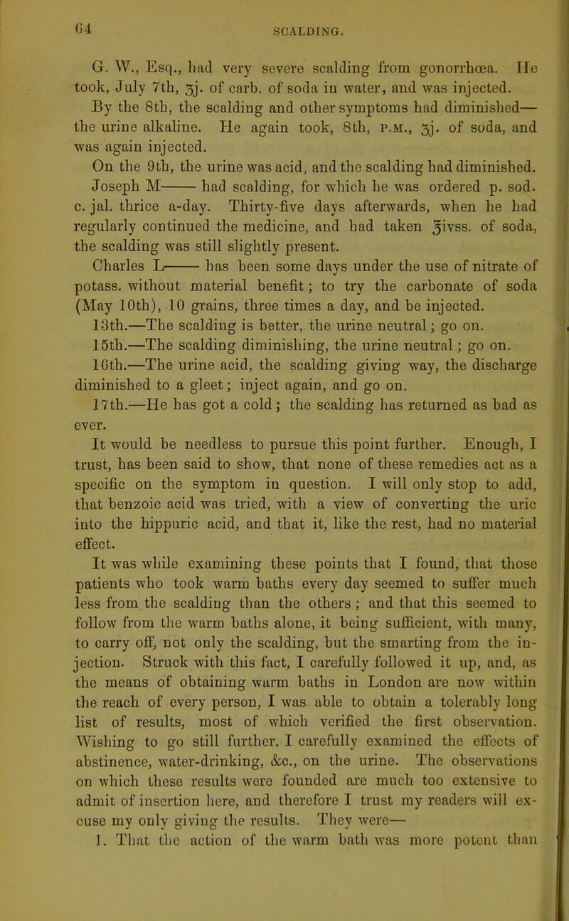 G4 G. W., Esq., liad very severe scalding from gonorrhcea. Ifc took, July 7th, 5j. of carb. of soda in water, and was injected. By the 8tb, the scalding and other symptoms had diminished— the urine alkaline. He again took, 8th, p.m., 5j. of soda, and was again injected. On the 9th, the urine was acid, and the scalding had diminished. Joseph M had scalding, for which he was ordered p. sod. c. jal. thrice a-day. Thirty-five days afterwards, when he had regularly continued the medicine, and had taken 5>vss. of soda, the scalding was still slightly present. Charles L has been some days under the use of nitrate of potass, without material benefit; to try the carbonate of soda (May 10th), 10 grains, three times a day, and be injected. 13th.—The scalding is better, the urine neutral; go on. 15th.—The scalding diminishing, the urine neutral; go on. IGth.—The urine acid, the scalding giving way, the discharge diminished to a gleet; inject again, and go on. 17th.—He has got a cold; the scalding has returned as bad as ever. It would be needless to pursue this point further. Enough, I trust, has been said to show, that none of these remedies act as a specific on the symptom in question. I will only stop to add, that benzoic acid was tried, with a view of converting the uric into the hippuric acid, and that it, like the rest, had no material effect. It was while examining these points that I found, that those patients who took warm baths every day seemed to suffer much less from the scalding than the others; and that this seemed to follow from the warm baths alone, it being sufldcient, with many, to carry off, not only the scalding, but the smarting from the in- jection. Struck with this fact, I carefully followed it up, and, as the means of obtaining warm baths in London are now within the reach of every person, I was able to obtain a tolerably long list of results, most of which verified the first observation. Wishing to go still further. I carefully examined the effects of abstinence, water-drinking, &c., on the urine. The observations on which these results were founded are much too extensive to admit of insertion here, and therefore I trust my readers will ex- cuse my only giving the results. They were— 1. That the action of the warm bath was more potent than