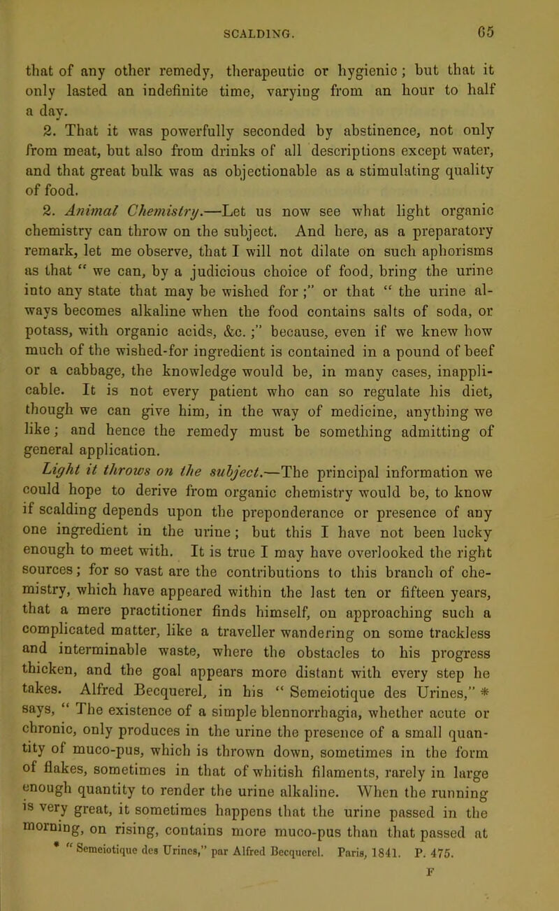 that of any other remedy, therapeutic or hygienic; but that it only lasted an indefinite time, varying from an hour to half a day. 2. That it was powerfully seconded by abstinence, not only from meat, but also from drinks of all descriptions except watei', and that great bulk was as objectionable as a stimulating quality of food. 2. Animal Chemistry.—Let us now see what light organic chemistry can throw on the subject. And here, as a preparatory remark, let me observe, that I will not dilate on such aphorisms us that “ we can, by a judicious choice of food, bring the urine into any state that may be wished foror that “ the urine al- ways becomes alkaline when the food contains salts of soda, or potass, with organic acids, &c.because, even if we knew how much of the wished-for ingredient is contained in a pound of beef or a cabbage, the knowledge would be, in many cases, inappli- cable. It is not every patient who can so regulate his diet, though we can give him, in the way of medicine, anything we like; and hence the remedy must be something admitting of general application. Light it throws on the subject.—The principal information we could hope to derive from organic chemistry would be, to know if scalding depends upon the preponderance or presence of any one ingredient in the mine; but this I have not been lucky enough to meet with. It is true I may have overlooked the right sources; for so vast are the contributions to this branch of che- mistry, which have appeared within the last ten or fifteen years, that a mere practitioner finds himself, on approaching such a complicated matter, like a traveller wandering on some trackless and interminable waste, where the obstacles to his progress thicken, and the goal appears more distant with every step he takes. Alfred Becquerel, in his “ Semeiotique des Urines,” * says, “ The existence of a simple blennorrhagia, whether acute or chronic, only produces in the urine the presence of a small quan- tity of muco-pus, which is thrown down, sometimes in the form of flakes, sometimes in that of whitish filaments, rarely in large enough quantity to render the urine alkaline. When the running is very great, it sometimes happens that the urine passed in the morning, on rising, contains more muco-pus than that passed at • Semeiotique des Urines,” par Alfred Becqucrcl. Paris, 1841. P. 476.