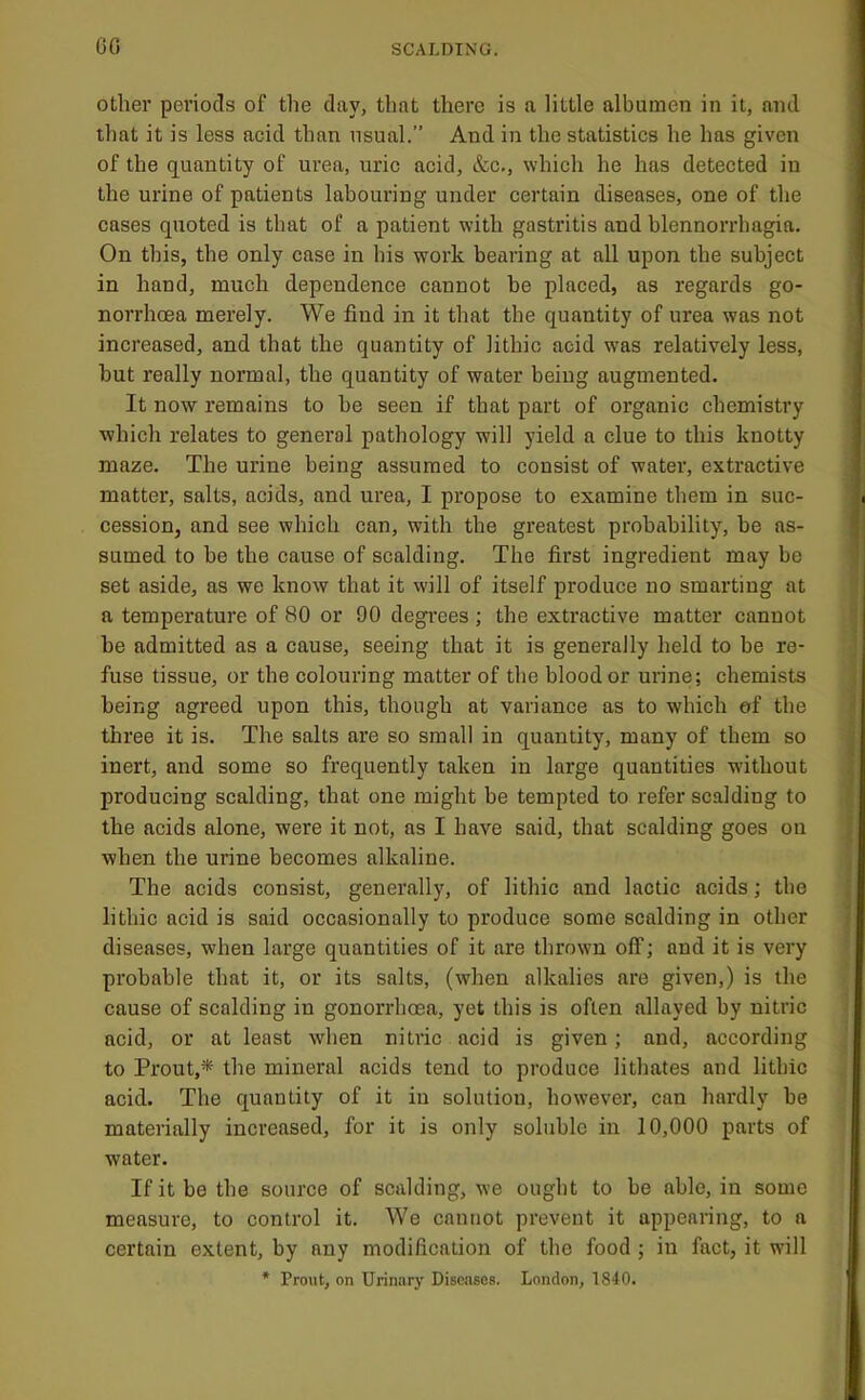 GO other periods of the day, that there is a little albumen in it, and that it is less acid than usual.” And in the statistics he has given of the quantity of urea, uric acid, &c., which he has detected in the urine of patients labouring under certain diseases, one of the cases quoted is that of a patient with gastritis and blennorrhagia. : j On this, the only case in his work bearing at all upon the subject in hand, much dependence cannot be placed, as regards go- norrhoea merely. We find in it that the quantity of urea was not increased, and that the quantity of lithic acid was relatively less, but really normal, the quantity of water being augmented. It now remains to be seen if that part of organic chemistry which relates to general pathology will yield a clue to this knotty maze. The urine being assumed to consist of water, extractive matter, salts, acids, and urea, I propose to examine them in suc- cession, and see which can, with the greatest probiibility, be as- sumed to be the cause of scalding. The first ingredient may be set aside, as we know that it will of itself produce no smarting at a temperature of 80 or 90 degrees ; the extractive matter cannot be admitted as a cause, seeing that it is generally held to be re- fuse tissue, or the colouring matter of the blood or urine; chemists being agreed upon this, though at variance as to which of the three it is. The salts are so small in quantity, many of them so inert, and some so frequently taken in large quantities without producing scalding, that one might be tempted to refer scjilding to the acids alone, were it not, as I have said, that scalding goes on when the urine becomes alkaline. The acids consist, generally, of lithic and lactic acids; the lithic acid is said occasionally to produce some scalding in other diseases, when large quantities of it are thrown off; and it is very probable that it, or its salts, (when alkalies are given,) is the cause of scalding in gonorrhoea, yet this is often allayed by nitric acid, or at least when nitric acid is given; and, according to Prout,* the mineral acids tend to produce lithates and lithic acid. The quantity of it in solution, however, can hardly be materially increased, for it is only soluble in 10,000 parts of water. If it be the source of scalding, we ought to be able, in some measure, to control it. We cannot prevent it appearing, to a certain extent, by any modification of the food ; in fact, it will * Prout, on Urinary Diseases. London, ISIO.