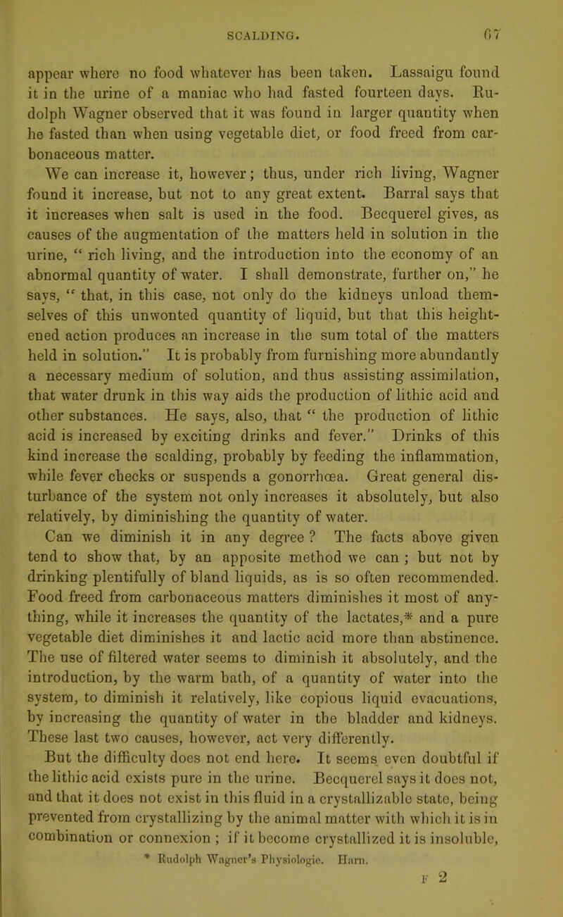 appear where no food whatever has been taken. Lassaigu found it in the urine of a maniac who liad fasted fourteen days. Ru- dolph Wagner observed that it was found in larger quantity when he fasted than when using vegetable diet, or food freed from car- bonaceous matter. We can increase it, however; thus, under rich living, Wagner found it increase, but not to any great extent. Barral says that it increases when salt is used in the food. Becquerel gives, as causes of the augmentation of the matters held in solution in the urine, “ rich living, and the introduction into the economy of an abnormal quantity of water. I shall demonstrate, further on,” he says, “ that, in this case, not only do the kidneys unload them- selves of this unwonted quantity of liquid, but that this height- ened action produces an increase in the sum total of the matters held in solution.” It is probably from furnishing more abundantly a necessary medium of solution, and thus assisting assimilation, that water drunk in this way aids the production of lithic acid and other substances. He says, also, that “ the production of lithic acid is increased by exciting drinks and fever.” Drinks of this kind increase the scalding, probably by feeding the inflammation, while fever checks or suspends a gonorrhoea. Great general dis- turbance of the system not only increases it absolutely, but also relatively, by diminishing the quantity of water. Can we diminish it in any degree ? The facts above given tend to show that, by an apposite method we can ; but not by drinking plentifully of bland liquids, as is so often recommended. Food freed from carbonaceous matters diminishes it most of any- thing, while it increases the quantity of the lactates,* and a pure vegetable diet diminishes it and lactic acid more than abstinence. The use of filtered water seems to diminish it absolutely, and the introduction, by the warm bath, of a quantity of water into the system, to diminish it relatively, like copious liquid evacuations, by increasing the quantity of water in the bladder and kidneys. These last two causes, however, act very differently. But the difficulty does not end here. It seems, even doubtful if the lithic acid exists pure in the urine. Becquerel says it does not, and that it does not exist in this fluid in a crystallizable state, being prevented from crystallizing by the animal matter with which it is in combination or connexion ; if it become crystallized it is insoluble, * Rudolph Wagner’s Plij-siologie. Ham.