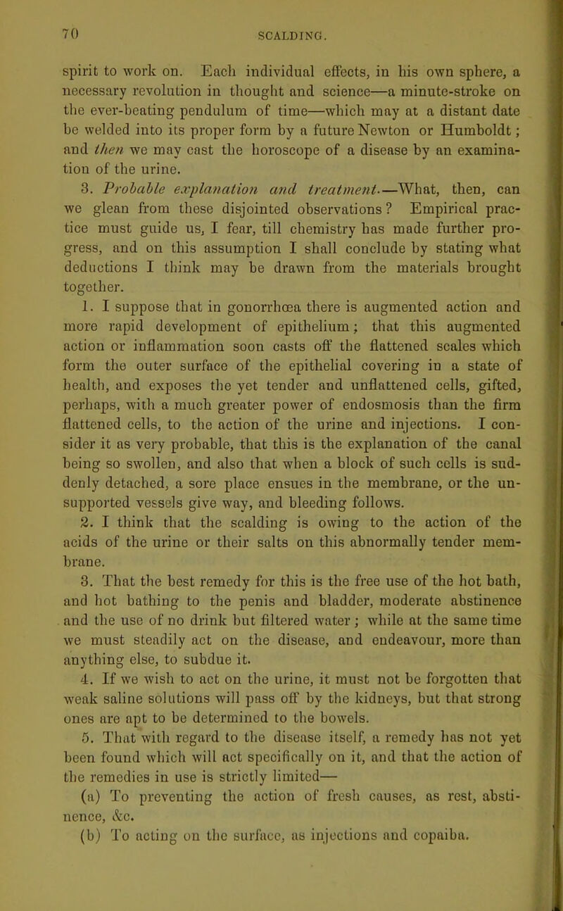 spirit to work on. Each individual effects, in his own sphere, a necessary revolution in thought and science—a minute-stroke on the ever-beating pendulum of time—which may at a distant date be welded into its proper form by a future Newton or Humboldt; and then we may cast the horoscope of a disease by an examina- tion of the urine. 3. Probable explanation and treatment—What, then, can we glean from these disjointed observations ? Empirical prac- tice must guide us, I fear, till chemistry has made further pro- gress, and on this assumption I shall conclude by stating what deductions I think may be drawn from the materials brought together. 1. I suppose that in gonorrhoea there is augmented action and more rapid development of epithelium; that this augmented action or inflammation soon casts oft’ the flattened scales which form the outer surface of the epithelial covering in a state of health, and exposes tlie yet tender and unflattened cells, gifted, perhaps, with a much greater power of endosmosis than the firm flattened cells, to the action of the urine and injections. I con- sider it as very probable, that this is the explanation of the canal being so swollen, and also that when a block of such cells is sud- denly detached, a sore place ensues in the membrane, or the un- supported vessels give way, and bleeding follows. 2. I think that the scalding is owing to the action of the acids of the urine or their salts on this abnormally tender mem- brane. 3. That the best remedy for this is the free use of the hot bath, and hot bathing to the penis and bladder, moderate abstinence and the use of no drink but filtered water ; while at the same time we must steadily act on the disease, and endeavour, more than anything else, to subdue it. 4. If we wish to act on the urine, it must not be forgotten that weak saline solutions will pass olf by the kidneys, but that strong ones are apt to be determined to the bowels. 6. That with regard to the disease itself, a remedy has not yet been found which will act specifically on it, and that the action of the remedies in use is strictly limited— (a) To preventing the action of fresh eauses, as rest, absti- nence, &c. (b) To acting on the surface, as injections and copaiba.