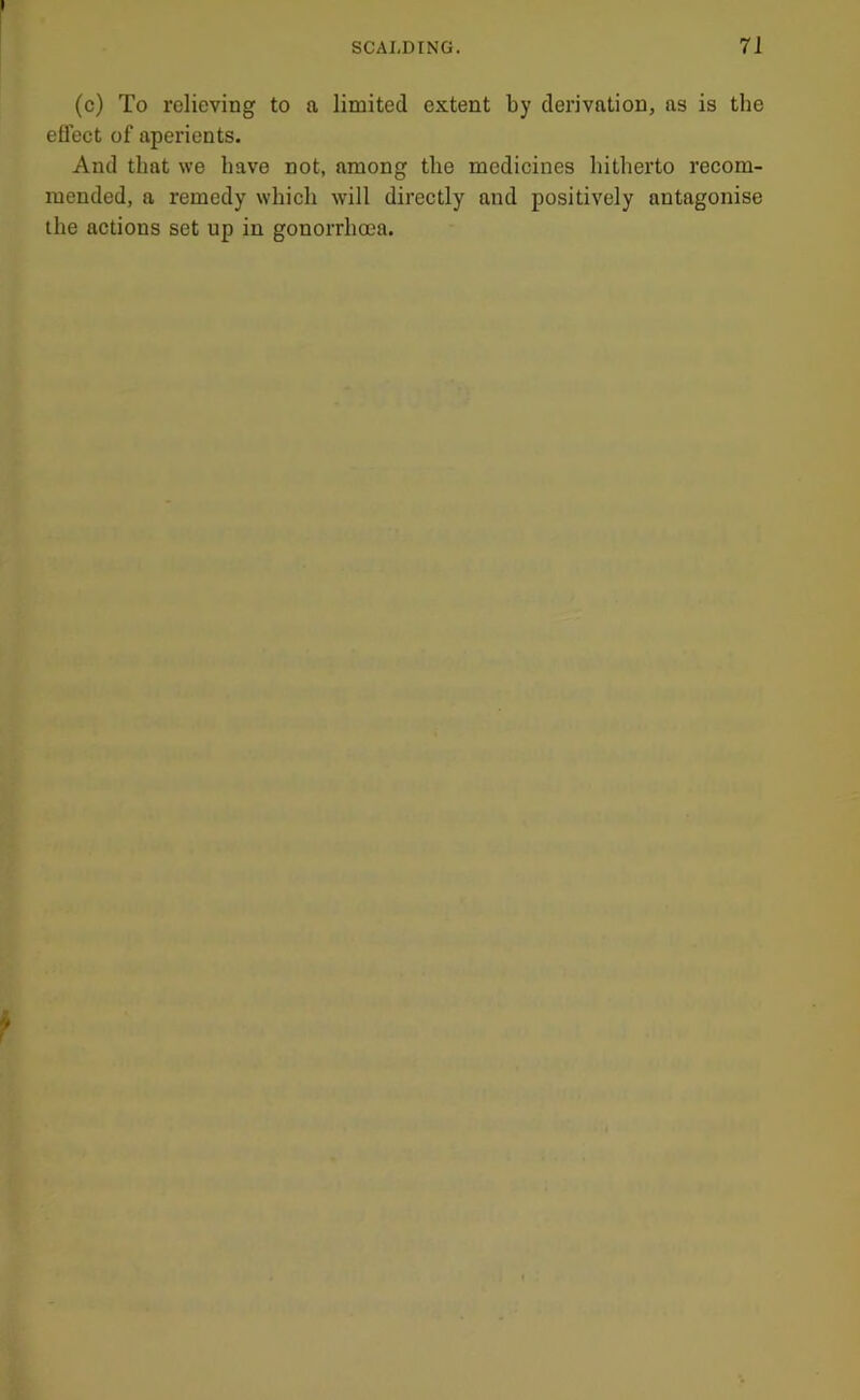 (c) To relieving to a limited extent by derivation, as is the eflect of aperients. And that we have not, among the medicines hitherto recom- mended, a remedy whieh will directly and positively antagonise the actions set up in gonorrhoea.