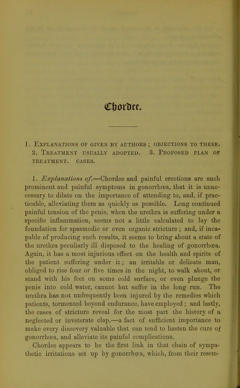 CJjorticc 1. Explanations of given by authors ; objections to these. 2. Treatment usually adopted. 3. Proposed plan of treatment, cases. I. Explanations of.—Chordee and painful erections are such prominent and painful symptoms in gonorrhoea, that it is unne- cessary to dilate on the importance of attending to, and, if prac- ticable, alleviating them as quickly as possible. Long continued painful tension of the penis, when the urethra is suffering under a specific inflammation, seems not a little calculated to lay the foundation for spasmodic or even organic stricture ; and, if inca- pable of producing such results, it seems to bring about a state of the urethra peculiarly ill disposed to the healing of gonorrhoea. Again, it has a most injurious effect on the health and spirits of the patient suffering under it; an irritable or delicate man, obliged to rise four or five times in the night, to walk about, or stand with his feet on some cold surface, or even plunge the penis into cold water, cannot but suffer in the long run. The urethra has not unfrequently been injured by the remedies which jiatients, tormented beyond endurance, have employed ; and lastly, the cases of stricture reveal for the most part the history of a neglected or inveterate clap,—a fact of sufl&cient importance to make every discovery valuable that can tend to hasten the cure of gonorrhoea, and alleviate its painful complications. Chordee appears to be the first link in that chain of sympa- thetic irritations set up by gonorrhgea, which, from their resem-
