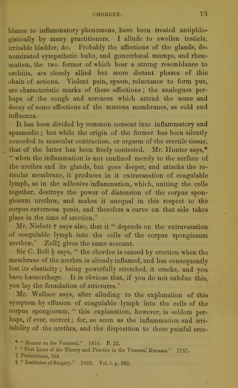 blance to iaflammatory phenomena, have been treated antiphlo- gistically by many practitioners. I allude to swollen testicle, irritable bladder, &c. Probably the affections of the glands, de- nominated sympathetic bubo, and gonorrhoeal mumps, and rheu- matism, the two former of which bear a strong resemblance to orchitis, are closely allied but more distant phases of this chain of actions. Violent pain, spasm, reluctance to form pus, are characteristic marks of these affections ; the analogues per- haps of the cough and soreness which attend the acme and decay of some affections of the mucous membranes, as cold and influenza. It has been divided by common consent into inflammatory and spasmodic; but while the origin of the former has been silently conceded to muscular contraction, or orgasm of the erectile tissue, that of the latter has been freely contested. Mr. Hunter says,* * * § “ when the inflammation is not confined merely to the surface of the urethra and its glands, but goes deeper, and attacks the re- ticular membrane, it produces in it extravasation of coagulable lymph, as in the adhesive inflammation, which, uniting the cells together, destroys the power of distension of the corpus spon- giosum urethrae, and makes it unequal in this respect to the corpus cavernosa penis, and therefore a curve on that side takes place in the time of erection.” Mr. Nisbett t says also, that it “ depends on the extravasation of coagulable lymph into the cells of the corpus spongiosum urethrae.” ZollI gives the same account. Sir C. Bell § says, “ the chordee is caused by erection when the membrane of the urethra is already inflamed, and has consequently lost its elasticity ; being powerfully stretched, it cracks, and you have hsemorrhage. It is obvious that, if you do not subdue this, you lay the foundation of strictures.” Mr. Wallace says, after alluding to the explanation of this symptom by effusion of coagulable lymph into the cells of the corpus spongiosum, “ this explanation, however, is seldom per- haps, if ever, correct; for, as soon as the inflammation and irri- tability of the urethra, and the disposition to these painful erec- * “ Hunter on the VenercJil.” 1810. P. 52. t “ First Lines of tlie Theory and Practice in the Venereal Diseases.” 1787. + .Pra:lectiones, 104. § “ Institutes of Surgery.” 1838. Vol. i. p. 292.