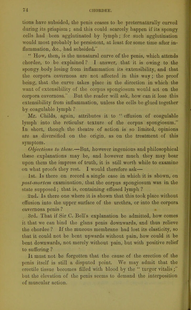 tions have subsided, the penis ceases to be preternaturally curved daring its priapism ; and this could scarcely happen if its spongy cells had been agglutinated by lymph; for such agglutination would most probably bo persistent, at least for some time after in- flammation, &c., had subsided.” “ How, then, is the unnatural curve of the penis, which attends chordee, to be explained ? I answer, that it is owing to the spongy body losing from inflammation its extensibility, and that the corpora cavernosa are not affected in this way; the proof being, that the curve takes place in the direction in which the want of extensibility of the corpus spongiosum would act on the corpora cavernosa.” But the reader will ask, how can it lose this extensibility from inflammation, unless tbe cells be glued together by coagulable lymph ? Mr. Childs, again, attributes it to “ effusion of coagulable lymph into the reticular texture of the corpus spongiosum.” In short, though the theatre of action is so limited, opinions are as diversified on the origin, as on the treatment of this symptom. Objections to these.—But, however ingenious and philosophical these explanations may be, and however much they may bear upon them the impress of truth, it is still worth while to examine on what proofs they rest. I would therefore ask— 1st. Is there on record a single case in which it is shown, on post-mortem examination, that the corpus spongiosum was in the state supposed; that is, containing effused lymph ? 2nd. Is there one where it is shown that this took place without effusion into the upper surface of the urethra, or into the corpora cavernosa penis ? 3rd. That if Sir C. Bell’s explanation be admitted, how comes it that we can bind the glans penis downwards, and thus relieve the chordee ? If the mucous membrane had lost its elasticity, so that it could not be bent upwards without pain, how could it be bent downwards, not merely without pain, but with positive relief to suffering ? It must not be forgotten that the cause of the erection of the penis itself is still a disputed point. We may admit that the erectile tissue becomes filled with blood by the “ turgor vitalis but the elevation of the penis seems to demand the interposition of muscular action.