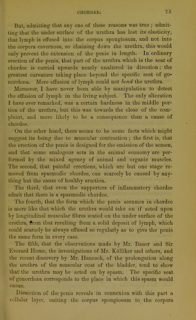 But, admitting that any one of these reasons was true ; admit- ting that the under surface of the urethra has lost its elasticity, that lymph is effused into the corpus spongiosum, and not into the corpora cavernosa, so chaining down the urethra, this would only prevent the extension of the penis in length. In ordinary erection of the penis, that part of the urethra which is the seat of chordee is carried upwards nearly unaltered in direction; the greatest curvature taking place beyond the specific seat of go- norrhoea. Mere effusion of lymph could not lend the nrethra. Moreover, I have never been able by manipulation to detect the effusion of lymph in the living subject. The only alteration I have ever remarked, was a certain hardness in the middle por- tion of the urethra, but this was towards the close of the com- plaint, and more likely to be a consequence than a cause of chordee. On the other hand, there seems to be some facts which might suggest its being due to muscular contraction; the first is, that the erection of the penis is designed for the emission of the semen, and that some analogous acts in the animal economy are per- formed by the mixed agency of animal and organic muscles. The second, that painful erections, which are but one stage re- moved from spasmodic chordee, can scarcely be caused by any- thing but the cause of healthy erection. The third, that even the supporters of inflammatoi7 chordee admit that there is a spasmodic chordee. The fourth, that the form which the penis assumes in chordee is more like that which the urethra would take on if acted upon by longitudinal muscular fibres seated on the under surface of the urethra, from that resulting from a solid deposit of lymph, which could scarcely be always effused so regularly as to give the penis the same form in every case. The fifth, that the observations made by Mr. Bauer and Sir Everard Home, the investigations of Mr. Kolliker and others, and the recent discovery by Mr. Hancock, of the prolongation along the urethra of the muscular coat of the bladder, tend to show that the urethra may be acted on by spasm. The specific seat of gonon’hoea corresponds to the place in which this spasm would ensue. Dissection of the penis reveals in connexion with this part a cellular layer, uniting the corpus spongiosum to the corpora