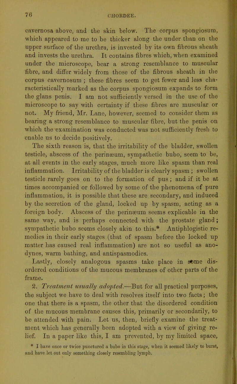 cavernosa above, and the skin below. The corpus spongiosum, which appeared to me to be thicker along the under than on the upper surface of the urethra, is invested by its own fibrous sheath and invests the urethra. It contains fibres which, when examined under the microscope, bear a strong resemblance to muscular fibre, and difier widely from those of the fibrous sheath in the corpus oavernosum ; these fibres seem to get fewer and less cha- racteristically marked as the corpus spongiosum expands to form the glans penis. I am not sufficiently versed in the use of the microscope to say with certainty if these fibres are muscular or not. My friend, Mr. Lane, however, seemed to consider them as bearing a strong resemblance to muscular fibre, but the penis on which the examination was conducted was not sufficiently fresh to enable us to decide positively. The sixth reason is, that the irritability of the bladder, swollen testicle, abscess of the perinaeum, sympathetic bubo, seem to be, at all events in the eai’ly stages, much more like spasm than real inflammation. Irritability of the bladder is clearly spasm ; swollen testicle rarely goes on to the formation of pus; and if it be at times accompanied or followed by some of the phenomena of pure inflammation, it is possible that these are secondary, and induced by the secretion of the gland, locked up by spasm, acting as a foreign body. Abscess of the perineeum seems explicable in the same way, and is perhaps connected with the prostate gland; sympathetic bubo seems closely akin to this.* Antiphlogistic re- medies in their early stages (that of spasm before the locked up matter has caused real inflammation) are not so useful as ano- dynes, warm bathing, and antispasmodics. Lastly, closely analogous spasms take place in acme dis- ordered conditions of the mucous membranes of other parts of the frame. 2. Treatment usually adopted.—But for all practical pui'poses, the subject we have to deal with resolves itself into two facts; the one that there is a spasm, the other that the disordered condition of the mucous membrane causes this, primarily or secondarily, to be attended with pain. Let us, then, briefly examine the treat- ment which has generally been adopted with a view of giving re- lief. In a paper like this, I am prevented, by my limited space, * I Imve once or twice punctured a bubo in this stage, when it seemed likely to burst, and have let out only something closely resembling lymph.
