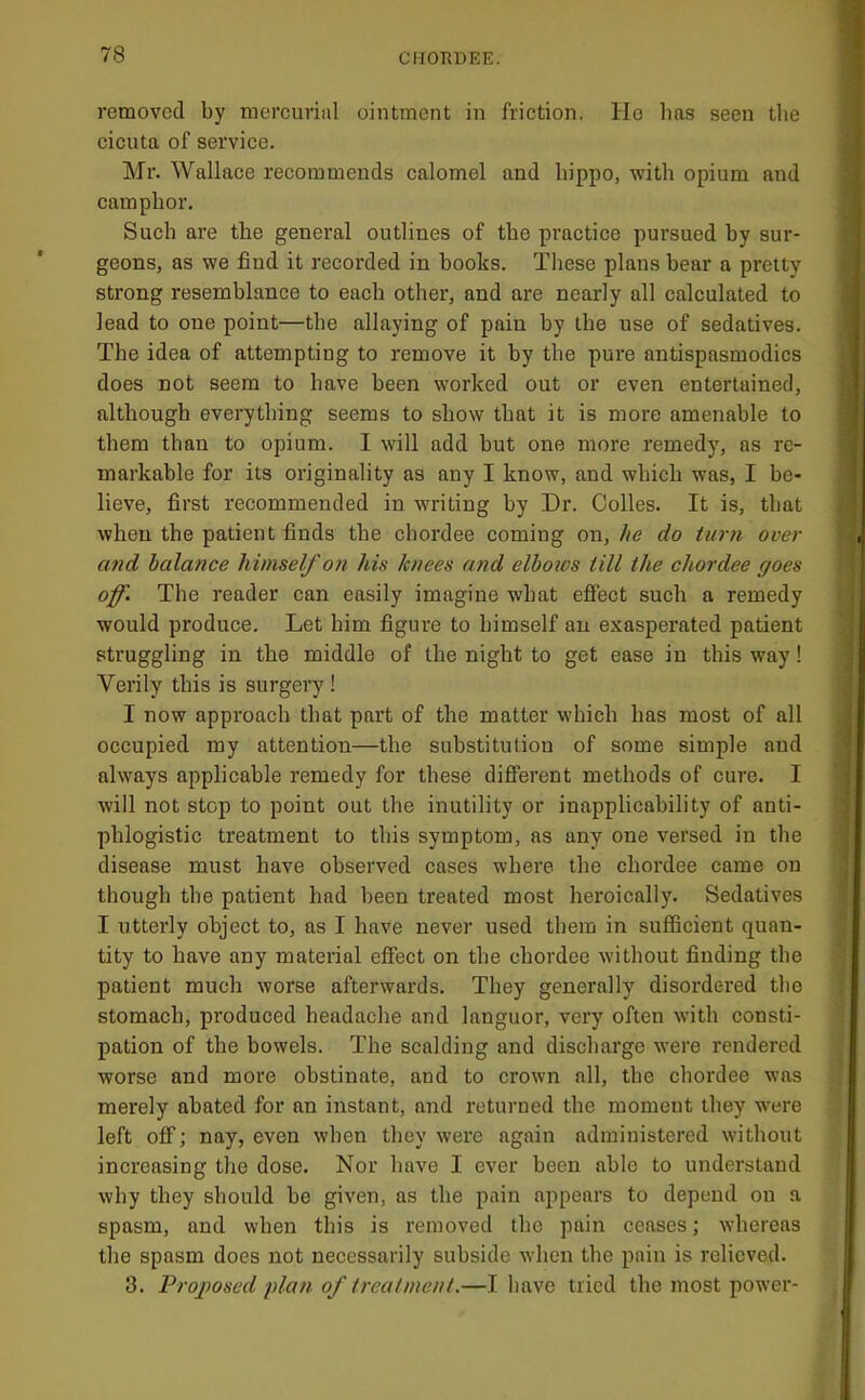 removed by mercurial ointment in friction. Ho lias seen tlie cicuta of service. Mr. Wallace recommends calomel and hippo, with opium and camphor. Such are the general outlines of the practice pursued by sur- geons, as we find it recorded in hooks. These plans bear a pretty strong resemblance to each other, and are nearly all calculated to lead to one point—the allaying of pain by the use of sedatives. The idea of attempting to remove it by the pure antispasmodics does not seem to have been worked out or even entertained, although everything seems to show that it is more amenable to them than to opium. I will add but one more remedy, as re- markable for its originality as any I know, and which was, I be- lieve, first recommended in writing by Dr. Colies. It is, that when the patient finds the chordee coming on, he do turn over and balance himself on his knees and elbows till the chordee goes off. The reader can easily imagine what effect such a remedy would produce. Let him figure to himself an exasperated patient struggling in the middle of the night to get ease in this way! Verily this is surgery ! I now approach that part of the matter which has most of all occupied my attention—the substitution of some simple and always applicable remedy for these different methods of cure. I will not stop to point out the inutility or inapplicability of anti- phlogistic treatment to this symptom, as any one versed in the disease must have observed cases where the chordee came on though the patient had been treated most heroically. Sedatives I utterly object to, as I have never used them in sufficient quan- tity to have any material effect on the chordee without finding the patient much worse afterwards. They generally disordered the stomach, produced headache and languor, very often with consti- pation of the bowels. The scalding and discharge were rendered worse and more obstinate, and to crown all, tbe chordee was merely abated for an instant, and returned the moment they w'ere left off; nay, even when they were again administered without increasing the dose. Nor have I ever been able to understand why they should be given, as the pain appears to depend on a spasm, and when this is removed the pain ceases; whereas the spasm does not necessarily subside when the pain is relieved. 3. Proposed plan of treatment.—I have tried the most power-