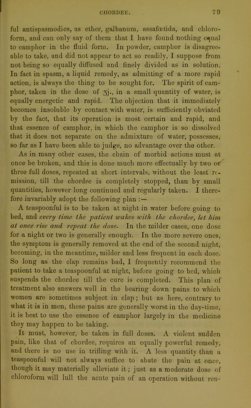 fill nntispnsmodics, as ether, galbainira, nssafoetida, and chloro- form, and can only say of them that I have found nothing equal to camphor in the fluid form. In powder, camphor is disagree- able to take, and did not appear to act so readily, I suppose from not being so equally diffused and finely divided as in solution. In fact in spasm, a liquid remedy, as admitting of a more rapid action, is always the thing to be sought for. The spirit of cam- phor, taken in the dose of 3j-, in a small quantity of water, is equally energetic and rapid. The objection that it immediately becomes insoluble by contact with water, is sufficiently obviated by the fact, that its operation is most certain and rapid, and that essence of camphor, in wdiich the camphor is so dissolved that it does not separate on the admixture of water, possesses, so far as I have been able to judge, no advantage over the other. As in many other cases, the chain of morbid actions must at once be broken, and this is done much more ejffectually by two oif three full doses, repeated at short intervals, without the least re- mission, till the chordee is completely stopped, than by small quantities, however long continued and regularly taken. I there- fore invariably adopt the following plan A teaspoonful is to be taken at night in water before going to bed, and every time the patient wakes with the chordee, let him at once rise and repeat the dose. In the milder cases, one dose for a night or two is generally enough. In the more severe ones, the symptom is generally removed at the end of the second night, becoming, in the meantime, milder and less frequent in each dose. So long as the clap remains bad, I frequently recommend the patient to take a teaspoonful at night, before going to bed, which suspends the chordee till the cure is completed. This plan of treatment also answers well in the bearing down pains to which women are sometimes subject in clap; but as here, contrary to what it is in men, these pains are generally worst in the day-time, it is best to use the essence of camphor largely in the medicine they may happen to be taking. It must, however, be taken in full doses. A violent sudden pain, like that of chordee, requires an equally powerful remedy, and there is no use in trifling with it. A less quantity than a teaspoonful will not always suffice to abate the pain at once, though it may materially alleviate it; just as a moderate dose of chloroform will lull the acute pain of an operation without ren-