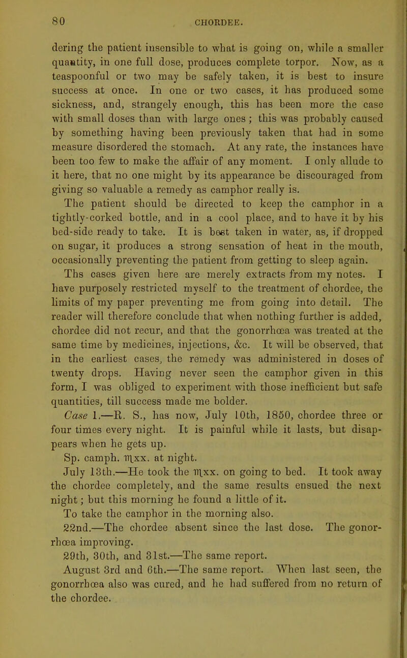dering the patient insensible to what is going on, while a smaller quautity, in one full dose, produces complete torpor. Now, as a teaspoonful or two may be safely taken, it is best to insure success at once. In one or two cases, it has produced some sickness, and, strangely enough, this has been more the case with small doses than with large ones ,* this was probably caused by something having been previously taken that had in some measure disordered the stomach. At any rate, the instances have been too few to make the affair of any moment. I only allude to it here, that no one might by its appearance be discouraged from giving so valuable a remedy as camphor really is. The patient should he directed to keep the camphor in a tightly-corked bottle, and in a cool place, and to have it by his bed-side ready to take. It is beet taken in water, as, if dropped on sugar, it produces a strong sensation of heat in the mouth, occasionally preventing the patient from getting to sleep again. Ths cases given here are merely extracts from my notes. I have purposely restricted myself to the treatment of chordee, the limits of my paper preventing me from going into detail. The reader will therefore conclude that when nothing further is added, chordee did not recur, and that the gonorrhoea was treated at the same time by medicines, injections, &c. It will be observed, that in the earliest cases, the remedy was administered in doses of twenty drops. Having never seen the camphor given in this form, I was obliged to experiment with those inefficient but safe quantities, till success made me bolder. Case 1.—R. S., has now, July 10th, 1850, chordee three or four times every night. It is painful while it lasts, but disap- pears when he gets up. Sp. camph. ir^xx. at night. July 13th.—He took the iqxx. on going to bed. It took away the chordee completely, and the same results ensued the next night; but this morning he found a little of it. To take the camphor in the morning also. 22nd.—The chordee absent since the last dose. The gonor- rhcna improving. 29th, 30th, and 31st.—The same report. August 3rd and Gth.—The same report. When last seen, the gonorrhcea also was cured, and he had suffered from no return of the chordee.