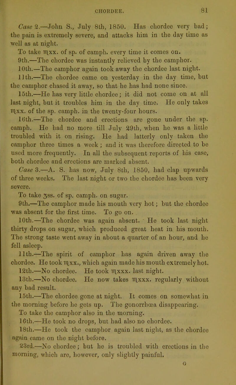 Case 2.—John S., July 8Lh, 1850. Has chordee very bad; the pain is extremely severe, and attacks him in the day time as well as at night. To take n^xx. of sp. of camph. every time it comes on. 9th.—The chordee was instantly relieved by the camphor. 10th.—The camphor again took away the chordee last night. 11th.—The chordee came on yesterday in the day time, but the camphor chased it away, so that he has had none since. 15th.—He has very little chordee; it did not come on at all last night, but it troubles him in the day time. He only takes iilxx. of the sp. camph. in the twenty-four hours. 10th.—The chordee and erections are gone under the sp. camph. He had no more till July 29th, when he was a little troubled with it on rising. He had latterly only taken the camphor three times a week ; and it was therefore directed to be used more frequently. In all the subsequent reports of his case, both chordee and erections are marked absent. Case 3.—A. S. has now, July 8th, 1850, had clap upwards of three weeks. The last night or two the chordee has been very severe. To take 5ss. of sp. camph. on sugar. 9th.—The camphor made his mouth very hot; but the chordee was absent for the first time. To go on. 10th.—The chordee was again absent. He took last night thirty drops on sugar, which produced great heat in his mouth. The strong taste went away in about a quarter of an hour, and he fell asleep. 11th.—The spirit of camphor has again driven away the chordee. He took i^xx., which again made his mouth extremely hot. 12th.—No chordee. He took iqxxx. last night. 13th.—No chordee. He now takes iq.xxx. regularly without any bad result. 15th.—The chordee gone at night. It comes on somewhat in the morning before he gets up. I’he gonorrhoea disappearing. To take the camphor also in the morning. IGth.—He took no drops, but had also no chordee. 18th.—He took the camphor again last night, as the chordee again came on the night before. 23rd.—No chordee; but he is troubled with erections in the morning, which arc, however, only slightly painful. G