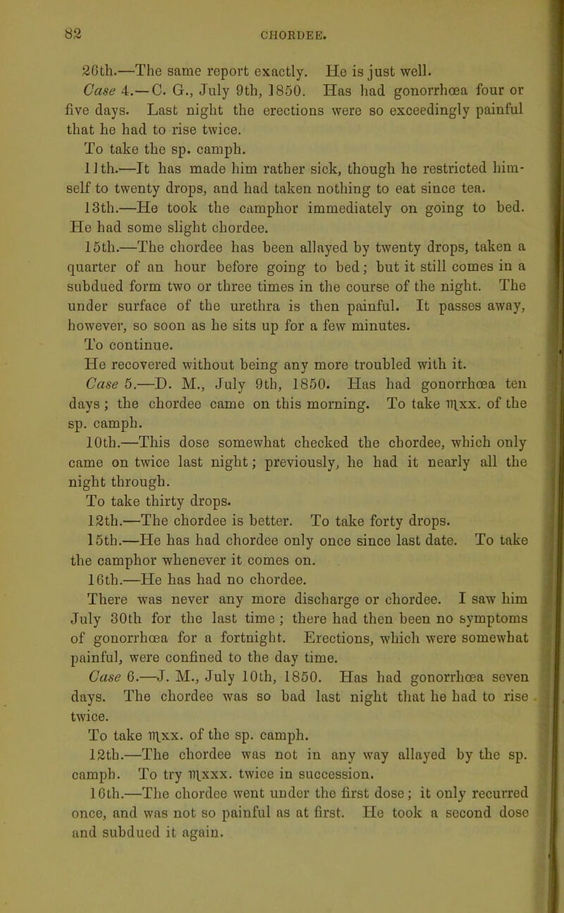 2Gth.—The same report exactly. He is just well. Case 4.—C. G., July 9th, 1850. Has liad gonorrhoea four or five days. Last night the erections were so exceedingly painful that he had to rise twice. To take the sp. camph. IJth.—It has made him rather sick, though he restricted him- self to twenty drops, and had taken nothing to eat since tea. 13th.—He took the camphor immediately on going to bed. He had some slight chordee. 15th.—The chordee has been allayed by twenty drops, taken a quarter of an hour before going to bed; but it still comes in a subdued form two or three times in the course of the night. The under surface of the urethra is then painful. It passes away, however, so soon as he sits up for a few minutes. To continue. He recovered without being any more troubled with it. Case 5.—D. M., July 9th, 1850. Has had gonorrhoea ten days ; the chordee came on this morning. To take iqxx. of the sp. camph. 10th.—This dose somewhat checked the chordee, which only came on twice last night; previously, he had it nearly all the night through. To take thirty drops. 12th.—The chordee is better. To take forty drops. 15th.—He has had chordee only once since last date. To take the camphor whenever it comes on. 16th.—He has had no chordee. There was never any more discharge or chordee. I saw him July 30th for the last time ; there had then been no symptoms of gonorrhoea for a fortnight. Erections, which were somewhat painful, were confined to the day time. Case 6.—J. M., July 10th, 1850. Has had gonorrhoea seven days. The chordee was so had last night that he had to rise twice. To take Rlxx. of the sp. camph. 12th.—The chordee was not in any way allayed by the sp. ' camph. To try iqxxx. twice in succession. ,! 16th.—The chordee went under the first dose; it only recurred ! once, and was not so painful as at first. He took a second dose | and subdued it again. [