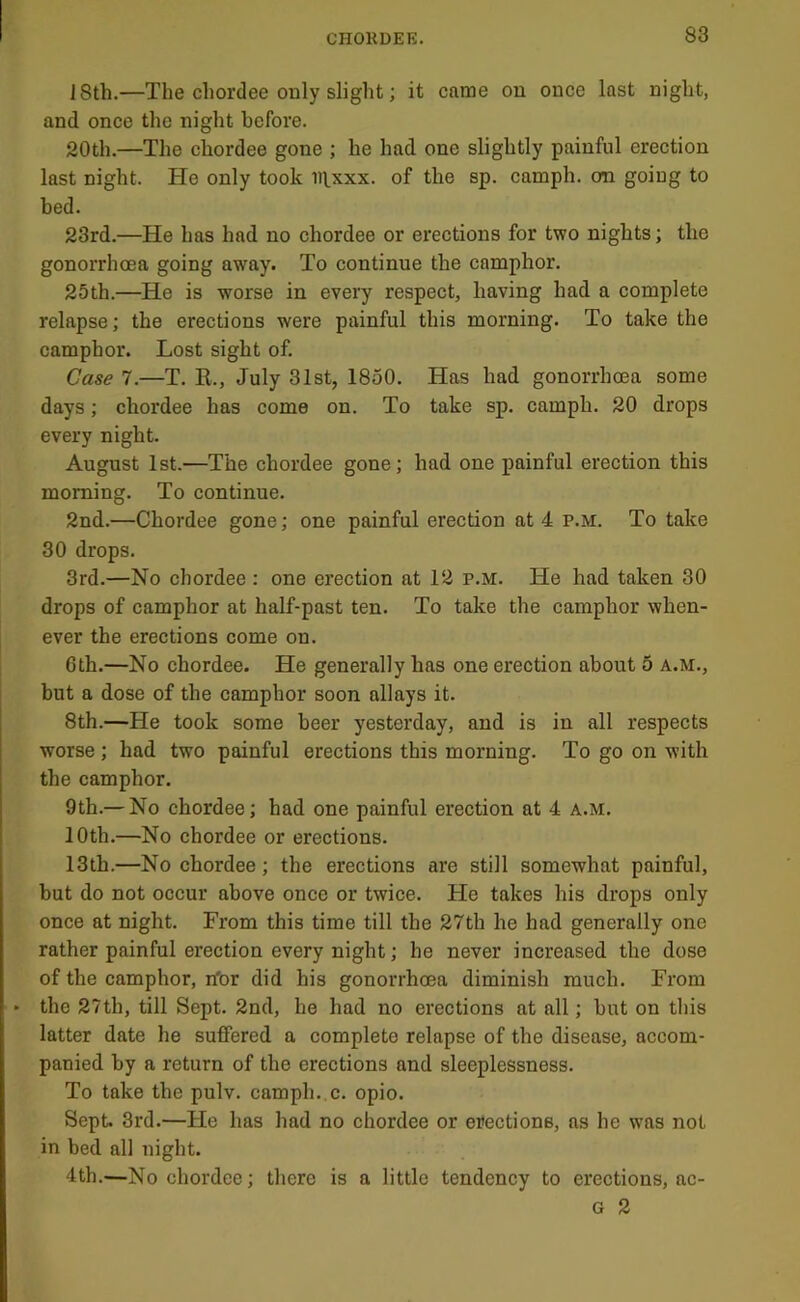 18th.—The chordee only slight; it came on once last night, and once the night before. 20th.—The chordee gone ; he had one slightly painful erection last night. He only took iitxxx. of the sp. camph. an going to bed. 23rd.—He has had no chordee or erections for two nights; the gonorrhoea going away. To continue the camphor. 25th.—He is worse in every respect, having had a complete relapse; the erections were painful this morning. To take the camphor. Lost sight of. Case 7.—T. R., July 31st, 1850. Has had gonorrhoea some days; chordee has come on. To take sp. camph. 20 drops every night. August 1st.—The chordee gone; had one painful erection this morning. To continue. 2nd.—Chordee gone; one painful erection at 4 p.m. To take 30 drops. 3rd.—No chordee : one erection at 12 p.m. He had taken 30 drops of camphor at half-past ten. To take the camphor when- ever the erections come on. 6th.—No chordee. He generally has one erection about 5 a.m., but a dose of the camphor soon allays it. 8th.—He took some beer yesterday, and is in all respects worse ; had two painful erections this morning. To go on with the camphor. 9th.— No chordee; had one painful erection at 4 a.m. 10th.—No chordee or erections. 13th.—No chordee; the erections are still somewhat painful, hut do not occur above once or twice. He takes his drops only once at night. From this time till the 27th he had generally one rather painful erection every night; he never increased the dose of the camphor, rfor did his gonorrhoea diminish much. From ► the 27th, till Sept. 2nd, he had no erections at all; hut on this latter date he suffered a complete relapse of the disease, accom- panied by a return of the erections and sleeplessness. To take the pulv. camph.,c. opio. Sept. 3rd.—He has had no chordee or erections, as he was not in bed all night. 4th.—No chordee; there is a little tendency to erections, ac- G 2