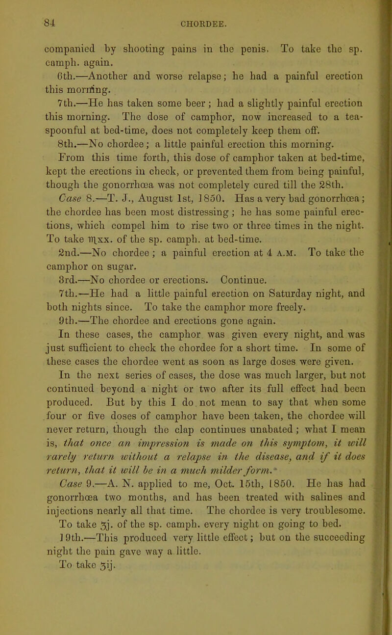 compauiecl by shooting pains in the penis. To take the sp. camph. again. 0th.—Another and worse relapse; he had a painful ereetion this morrfing. 7th.—He has taken some beer; had a slightly painful erection this morning. The dose of camphor, now increased to a tea- spoonful at bed-time, does not completely keep them off. 8th.—No chordee; a little painful erection this morning. From this time forth, this dose of camphor taken at bed-time, kept the erections in check, or prevented them from being painful, though the gonorrhoea was not completely cured till the 28th. Case 6.—T. J., August 1st, 1850. Has a very bad gonorrhoea; the chordee has been most distressing ; he has some painful erec- tions, which compel him to rise two or three times in the night. To take iii.xx. of the sp. camph. at bed-time. 2nd.—No chordee; a painful erection at 4 a.m. To take the camphor on sugar. 3rd.—No chordee or erections. Continue. 7th.—He had a little painful ereetion on Saturday night, and both nights since. To take the camphor more freely. 9th.—The ehordee and erections gone again. In these cases, the camphor was given every night, and was just sufficient to check the chordee for a short time. In some of these cases the chordee went as soon as large doses were given. In the next series of cases, the dose was much larger, but not continued beyond a night or two after its full effect had been produced. But by this I do , not mean to say that when some four or five doses of camphor have been taken, the chordee will never return, though the clap continues unabated ; what I mean is, that once an inipressioii is made on this symptom, it will rarely returti withotU a relapse in the disease, and if it does return, that it will be in a much milder form.' Case 9.—A. N. applied to me, Oct. ir)th, 1850. He has had gonorrhoea two months, and has been treated with salines and injections nearly all that time. The chordee is very troublesome. To take 5j. of the sp. camph. every night on going to bed. ] 9th.—This produced very little effect; but on the succeeding night the pain gave way a little. To take 5ij.