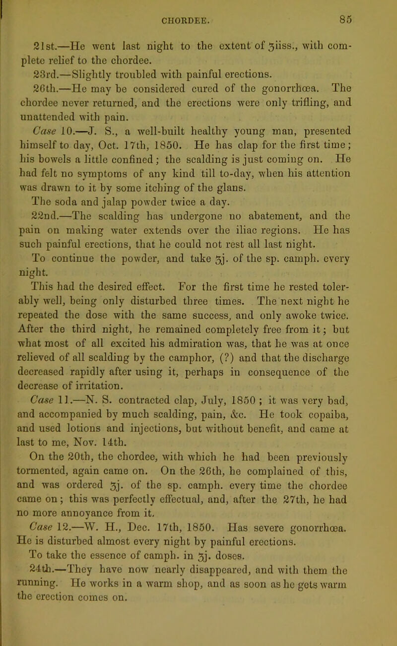 21st.—He went last night to the extent of 5iiss., with com- plete relief to the chordee. 23rd.—Slightly troubled with painful erections. 2Cth.—He may be considered cured of the gonorrhoea. The chordee never returned, and the erections were only trifling, and unattended with pain. Case 10.—J. S., a well-built healthy young man, presented himself to day, Oct. 17th, 1850. He has clap for the first time; his bowels a little confined ; the scalding is just coming on. He had felt no symptoms of any kind till to-day, when his attention was drawn to it by some itching of the glans. The soda and jalap powder twice a day. 22nd.—The scalding has undergone no abatement, and the pain on making water extends over the iliac regions. He has such painful erections, that he could not rest all last night. To continue the powder, and take 5j. of the sp. camph. every night. This had the desired effect. For the first time he rested toler- ably well, being only disturbed three times. The next night he repeated the dose with the same success, and only awoke twice. After the third night, he remained completely free from it; but what most of all excited his admiration was, that he was at once relieved of all scalding by the camphor, (?) and that the discharge decreased rapidly after using it, perhaps in consequence of the decrease of irritation. Case 11.—N. S. contracted clap, July, 1850 ; it was very bad, and accompanied by much scalding, pain, &c. He took copaiba, and used lotions and injections, but without benefit, and came at last to me, Nov. 14th. On the 20th, the chordee, with which he had been previously tormented, again came on. On the 26th, he complained of this, and was ordered 5j. of the sp. camph. every time the chordee came on; this was perfectly effectual, and, after the 27th, he had no more annoyance from it. Case 12.—W. H., Dec. 17th, 1850. Has severe gonorrhoea. He is disturbed almost every night by painful erections. To take the essence of camph, in 5j. doses. 24th.—They have now nearly disappeared, and with them the running. He works in a warm shop, and as soon as he gets warm the erection comes on.