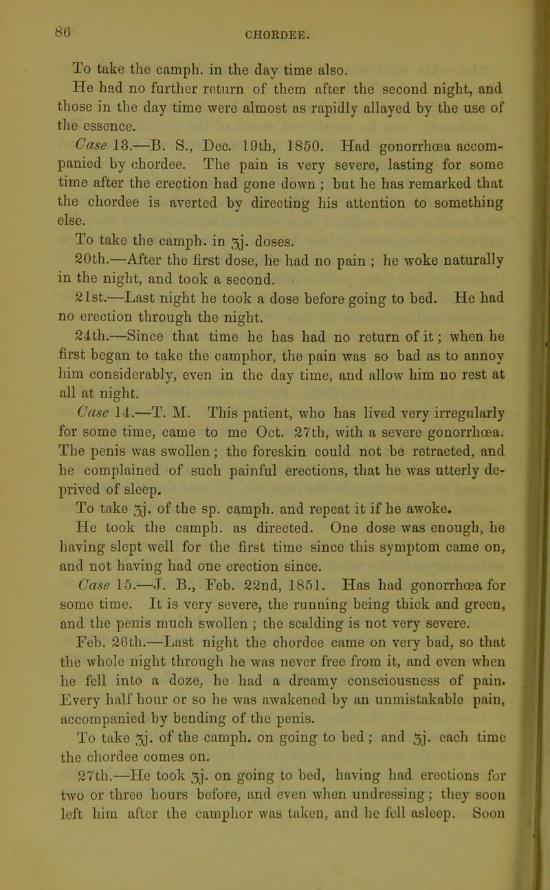 To take the camph. in the day time also. He had no further return of them after the second night, and those in the day time were almost as rapidly allayed by the use of the essence. Case 13.—B. S., Dec. I9th, 1850. Had gonorrhoea accom- panied by chordee. The pain is very severe, lasting for some time after the erection had gone down ; but he has remarked that the chordee is averted by directing his attention to something else. To take the camph. in 3j. doses. 20th.—After the first dose, he had no pain ; he woke naturally in the night, and took a second. 21st.—Last night he took a dose before going to bed. He had no erection through the night. 24th.—Since that time he has had no return of it; when he first began to take the camphor, the pain was so bad as to annoy him considerably, even in tbe day time, and allow him no rest at all at night. Case 14.—T. M. This patient, who has lived very irregularly for some time, came to me Oct. 27th, with a severe gonorrhoea. The penis was swollen; the foreskin could not be retracted, and be complained of such painful erections, that he was utterly de- prived of sleep. To take 5j. of the sp. camph. and repeat it if he awoke. He took the camph. as directed. One dose was enough, he having slept well for the first time since this symptom came on, and not having had one erection since. Case 15.—J. B., Feb. 22nd, 1851. Has had gonorrhoea for some time. It is very severe, the running being thick and green, and the penis much swollen ; the scalding is not very severe. Feb. 2Gth.—Last night the chordee came on very bad, so that the whole night through he was never free from it, and even when he fell into a doze, he had a dreamy consciousness of pain. Every half hour or so he was awakened by an unmistakable pain, accompanied by bending of the penis. To take 5j. of the camph. on going to bed; and 5j. each time the chordee comes on. 27th.—He took 5j. on going to bed, having had erections for two or three hours before, and even when undressing; they soon left him after the camphor was taken, and he fell asleep. Soon