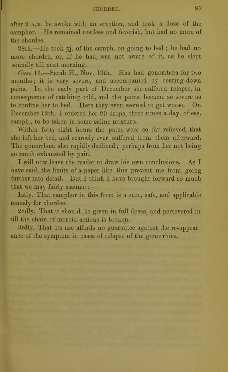 after 2 a.m. he awoke with an erection, and took a dose of the camphor. He remained restless and feverish, but had no more of the chordee. 28th.—He took 5j, of the camph. on going to bed ; he had no more chordee, or, if he had, was not aware of it, as ho slept soundly till next morning. Case 16.—Sarah H., Nov. 13th. Has had gonorrhoea for two months; it is very severe, and accompanied by hearing-down pains. In the early part of December she suffered relapse, in consequence of catching cold, and the pains became so severe as to confine her to bed. Here they even seemed to get worse. On December 12th, I ordered her 20 drops, three times a day, of ess. camph., to be taken in some saline mixture. Within forty-eight hours the pains were so far relieved, that she left her bed, and scarcely ever suffered from them afterward. The gonorrhoea also rapidly declined ; perhaps from her not being so much exhausted by pain. I will now leave the reader to draw his own conclusions. As I have said, the limits of a paper like this prevent me from going further into detail. But I think I have brought forward so much that we may fairly assume :— Istly. That camphor in this form is a sure, safe, and applicable remedy for chordee. 2ndly. That it should be given in full doses, and persevered in till the chain of morbid actions is broken. 3rdly. That its use affords no guarantee against the re-appear- ance of the symptom in cases of relapse of the gonorrhoea.