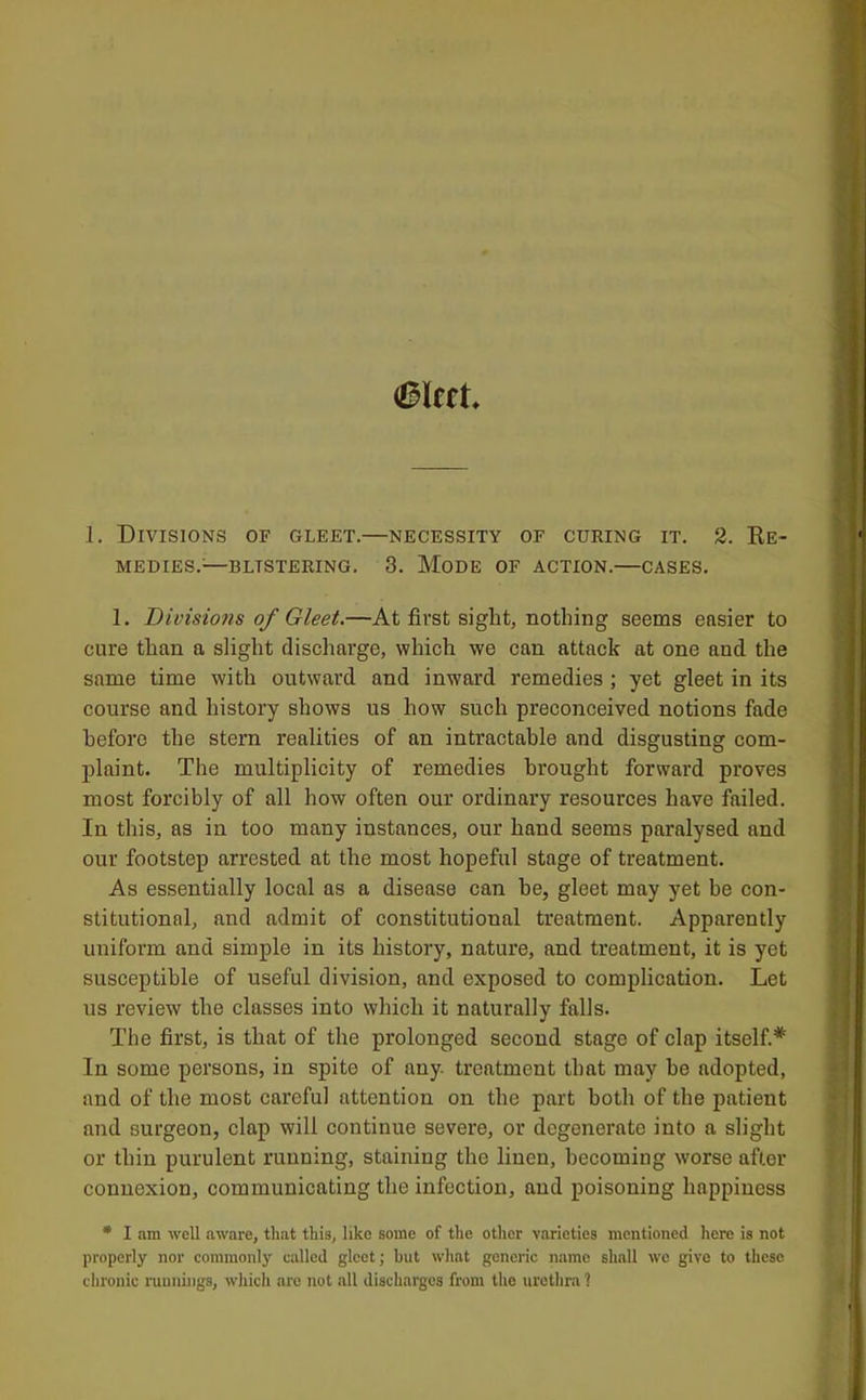 1. Divisions of gleet.—necessity of curing it. 2. Ke- MEDIES.^—BLISTERING. 3. MoDE OF ACTION. CASES. 1. Divisions of Gleet.—At first sight, nothing seems easier to cure than a slight discharge, which we can attack at one and the same time with outward and inward remedies ; yet gleet in its course and history shows us how such preconceived notions fade before the stern realities of an intractable and disgusting com- plaint. The multiplicity of remedies brought forward proves most forcibly of all how often our ordinary resources have failed. In this, as in too many instances, our hand seems paralysed and our footstep arrested at the most hopeful stage of treatment. As essentially local as a disease can he, gleet may yet be con- stitutional, and admit of constitutional treatment. Apparently uniform and simple in its history, nature, and treatment, it is yet susceptible of useful division, and exposed to complication. Let us review the classes into which it naturally falls. The first, is that of the prolonged second stage of clap itself.* In some persons, in spite of any. treatment that may be adopted, and of the most careful attention on the part both of the patient and surgeon, clap will continue severe, or degenerate into a slight or thin purulent running, staining the linen, becoming worse after connexion, communicating the infection, and poisoning happiness * I am well aware, that this, like some of the other varieties mentioned here is not properly nor commonly called gleet; hut what generic name shall we give to these chronic runnings, which are not all discharges from the urethra 1
