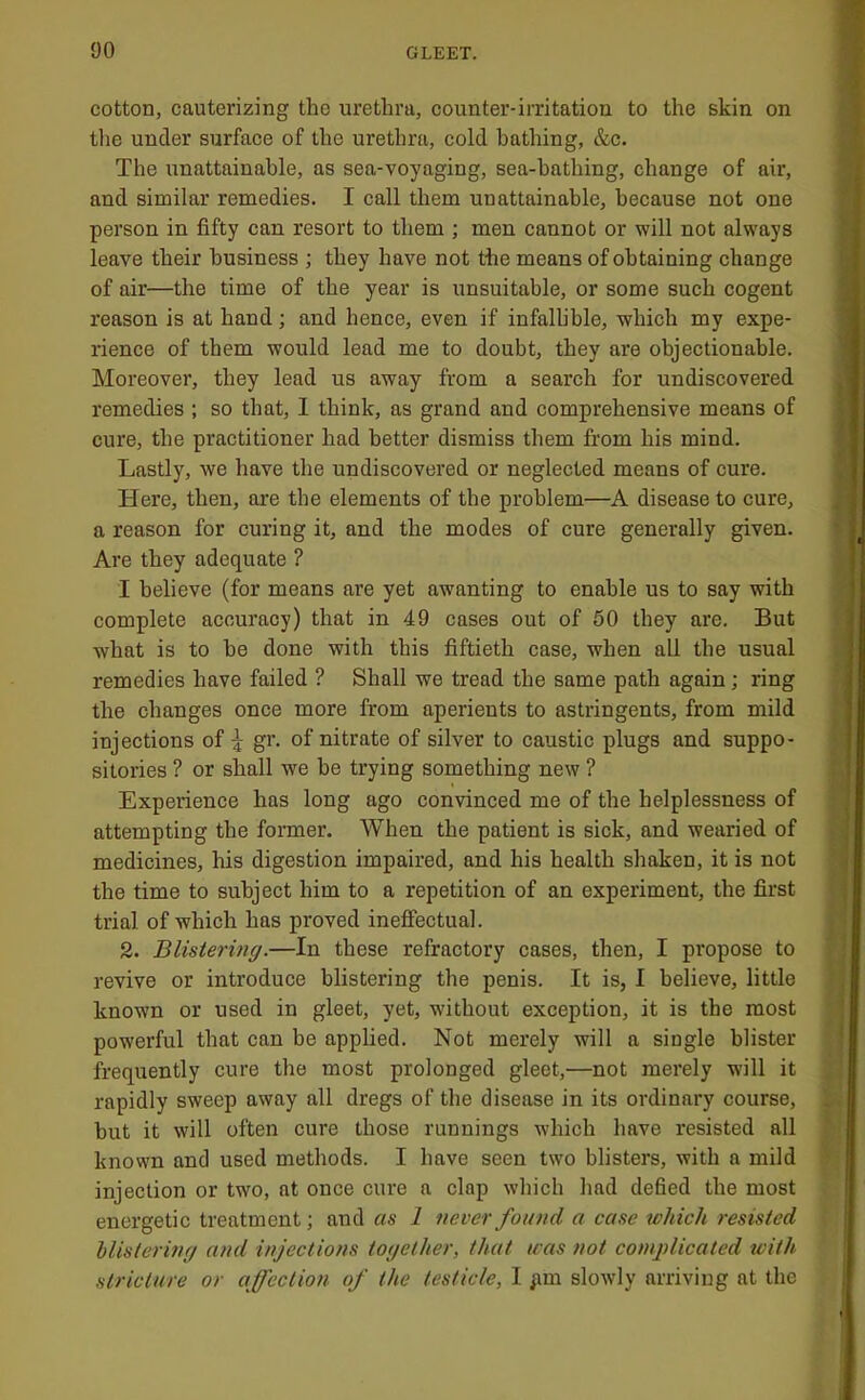 cotton, cauterizing the urethra, counter-irritation to the skin on the under surface of the urethra, cold bathing, &c. The unattainable, as sea-voyaging, sea-bathing, change of air, and similar remedies. I call them unattainable, because not one person in fifty can resort to them ; men cannot or will not always leave their business ; they have not the means of obtaining change of air—the time of the year is unsuitable, or some such cogent reason is at hand; and hence, even if infalhhle, which my expe- rience of them would lead me to doubt, they are objectionable. Moreover, they lead us away from a search for undiscovered remedies ; so that, 1 think, as grand and comprehensive means of cure, the practitioner had better dismiss them from his mind. Lastly, we have the undiscovered or neglected means of cure. Here, then, are the elements of the problem—A disease to cure, a reason for curing it, and the modes of cure generally given. Are they adequate ? I believe (for means are yet awanting to enable us to say with complete accuracy) that in 49 cases out of 60 they are. But what is to he done with this fiftieth case, when all the usual remedies have failed ? Shall we tread the same path again; ring the changes once more from aperients to astringents, from mild injections of 5 gr. of nitrate of silver to caustic plugs and suppo- sitories ? or shall we be trying something new ? Experience has long ago convinced me of the helplessness of attempting the former. When the patient is sick, and wearied of medicines, his digestion impaired, and his health shaken, it is not the time to subject him to a repetition of an experiment, the first trial of which has proved ineffectual. 2. Blistering.—In these refractory cases, then, I propose to revive or introduce blistering the penis. It is, I believe, little known or used in gleet, yet, without exception, it is the most powerful that can be applied. Not merely will a single blister frequently cure the most prolonged gleet,—not merely will it rapidly sweep away all dregs of the disease in its ordinary course, but it will often cure those runnings which have resisted all known and used methods. I have seen two blisters, with a mild injection or two, at once cure a clap which had defied the most energetic treatment; and as 1 never found a case which resisted hlislering and injections together, that was not complicated with stricture or affection of the testicle, I pm slowly arriving at the I III -i, sS