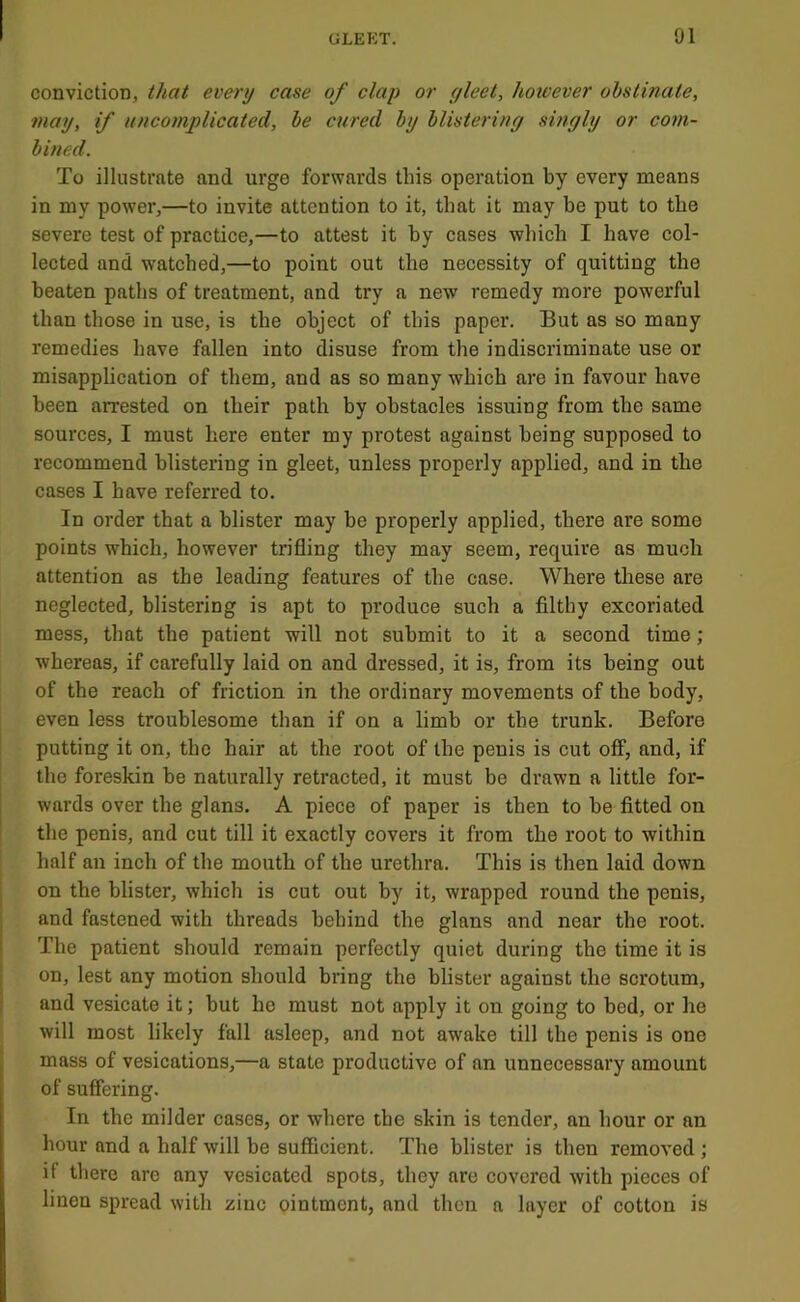 conviction, that every case of clap or gleet, however obstinate, may, if uncomplicated, be cured by blistering smgly or com- bined. To illustrate and urge forwards this operation by every means in my power,—to invite attention to it, that it may be put to the severe test of practice,—to attest it by cases which I have col- lected and watched,—to point out the necessity of quitting the beaten paths of treatment, and try a new remedy more powerful than those in use, is the object of this paper. But as so many remedies have fallen into disuse from the indiscriminate use or misapplication of them, and as so many which are in favour have been arrested on their path by obstacles issuing from the same sources, I must here enter my protest against being supposed to recommend blistering in gleet, unless properly applied, and in the cases I have referred to. In order that a blister may be properly applied, there are some points which, however trifling they may seem, require as much attention as the leading features of the case. Where these are neglected, blistering is apt to produce such a filthy excoriated mess, that the patient will not submit to it a second time; whereas, if carefully laid on and dressed, it is, from its being out of the reach of friction in the ordinary movements of the body, even less troublesome than if on a limb or the trunk. Before putting it on, the hair at the root of the penis is cut off, and, if the foreskin be naturally retracted, it must be drawn a little for- wards over the glans. A piece of paper is then to be fitted on the penis, and cut till it exactly covers it from the root to within half an inch of the mouth of the urethra. This is then laid down on the blister, which is cut out by it, wrapped round the penis, and fastened with threads behind the glans and near the root. The patient should remain perfectly quiet during the time it is on, lest any motion should bring the blister against the scrotum, and vesicate it; but he must not apply it on going to bed, or he will most likely fall asleep, and not awake till the penis is one mass of vesications,—a state productive of an unnecessary amount of suffering. In the milder cases, or where the skin is tender, an hour or an hour and a half will be sufficient. The blister is then removed ; if there arc any vesicated spots, they are covered with pieces of linen spread with zinc ointment, and then a layer of cotton is