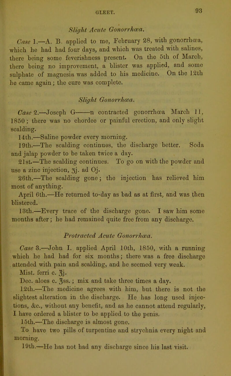 I FUight Acute Gonorrhoea. Case 1.—A. B, applied to me, February 28, with gonorrhoea, which he had had four days, and which was treated with salines, there being some feverishness present. On the 5th of March, there being no improvement, a blister was applied, and some sulphate of magnesia was added to his medicine. On the 12th he came again; the cure was eomplete. Slight Gonorrhoea. Case H.—Joseph G n contracted gonorrhoea March 11, 1850; there was no chordee or painful erection, and only slight scalding. 14th.—Saline powder every morning. 19th.—The scalding continues, the discharge better. Soda and jalap powder to be taken twice a day. 21st.—The scalding continues. To go on with the powder and use a zinc injection, 5j. ad Oj. 26th.—The scalding gone; the injection has relieved him most of anything. April 6th.—He returned to-day as bad as at first, and was then blistered. 13th.—^Every trace of the discharge gone. I saw him some months after; he had remained quite free from any discharge. 'Protracted Acute Gonorrhoea. Case 3.—John I. applied April 10th, 1850, with a running which he had had for six months; there was a free discharge attended with pain and scalding, and he seemed very weak. Mist, ferri c. 5j- Dec. aloes c. ^ss.; mix and take three times a day. 12th.—The medicine agrees with him, but there is not the slightest alteration in the discharge. He has long used injec- tions, &c., without any benefit, and as he eannot attend regularly, I have ordered a blister to be applied to the penis. 15th.—The discharge is almost gone. To have two pills of turpentine and strychnia every night and morning. 19th.—He has not had any discharge since his last visit.