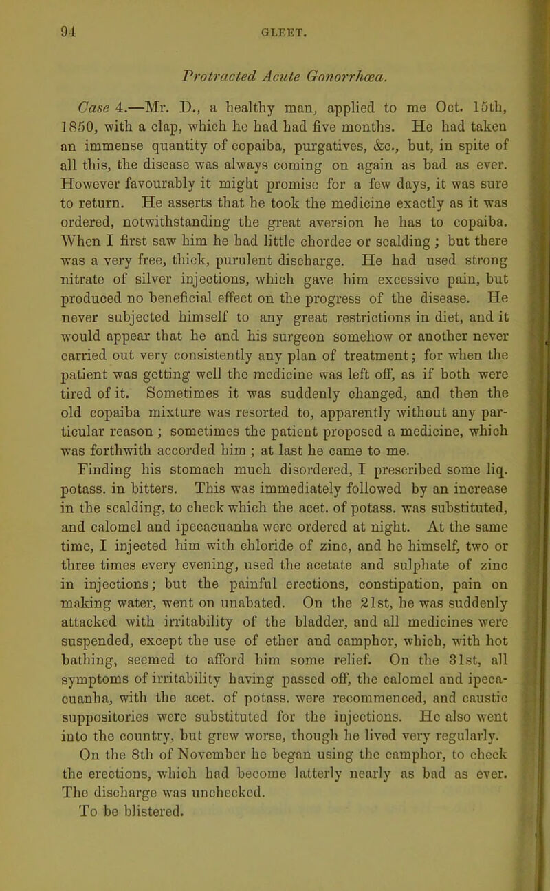 Protracted Acute Gonorrhoea. Case 4.—Mr. D., a healthy marij applied to me Oct. 15th, 1860, with a clap, which he had had five months. He had taken an immense quantity of copaiba, purgatives, &c., hut, in spite of all this, the disease was always coming on again as bad as ever. However favourably it might promise for a few days, it was sure to return. He asserts that he took the medicine exactly as it was ordered, notwithstanding the great aversion he has to copaiba. When I first saw him he had little chordee or scalding ; but there was a very free, thick, purulent discharge. He had used strong nitrate of silver injections, which gave him excessive pain, hut produced no beneficial effect on the progress of the disease. He never subjected himself to any great restrictions in diet, and it would appear that he and his surgeon somehow or another never carried out very consistently any plan of treatment; for when the patient was getting well the medicine was left ofi‘, as if both were tired of it. Sometimes it was suddenly changed, and then the old copaiba mixture was resorted to, apparently wdthout any par- ticular reason ; sometimes the patient proposed a medicine, which was forthwith accorded him ; at last he came to me. Finding his stomach much disordered, I prescribed some liq. potass, in hitters. This was immediately followed by an increase in the scalding, to check which the acet. of potass, was substituted, and calomel and ipecacuanha were ordered at night. At the same time, I injected him with chloride of zinc, and he himself, two or three times every evening, used the acetate and sulphate of zinc in injections; but the painful erections, constipation, pain on making water, went on unabated. On the 21st, he was suddenly attacked with irritability of the bladder, and all medicines were suspended, except the use of ether and camphor, which, w'ith hot bathing, seemed to afford him some relief. On the 31st, all symptoms of irritability having passed off, the calomel and ipeca- cuanha, with the acet. of potass, were recommenced, and caustic suppositories were substituted for the injections. He also went into the country, hut grew worse, though he lived very regularly. On the 8th of November he began using the camphor, to check the erections, which had become latterly nearly as bad as ever. The discharge was unchecked. To be blistered.