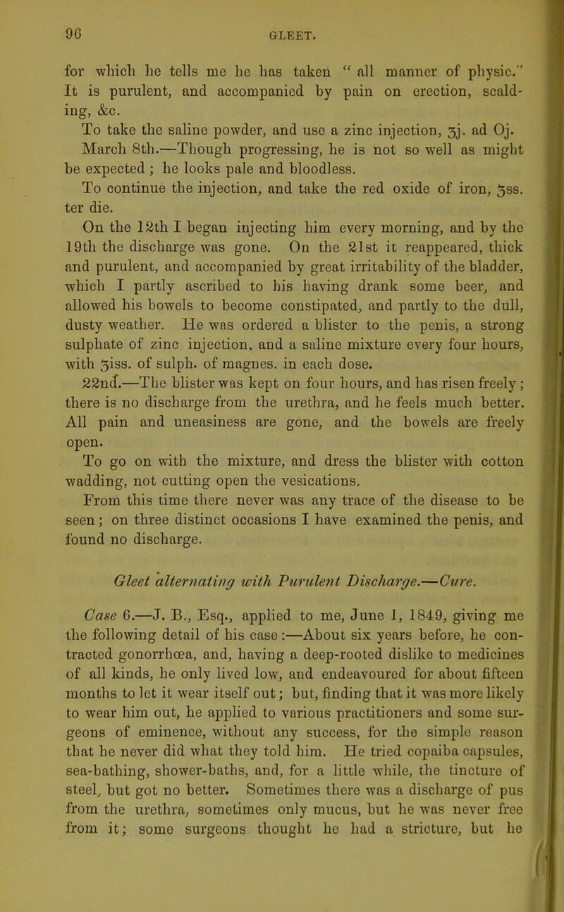 for which he tells me he has taken “ all manner of physic.” It is purulent, and accompanied by pain on erection, scald- ing, &c. To take the saline powder, and use a zinc injection, 3j. ad Oj. March 8th.—Though progressing, he is not so well as might he expected ; he looks pale and bloodless. To continue the injection, and take the red oxide of iron, 3ss. ter die. On the lath I began injecting him every morning, and by the 19th the discharge was gone. On the 21st it reappeared, thick and purulent, and accompanied by great irritability of the bladder, which I partly ascribed to his having drank some beer, and allowed his bowels to become constipated, and partly to the dull, dusty weather. He was ordered a blister to the penis, a strong sulphate of zinc injection, and a saline mixture every four hours, with 5iss. of sulph. of magnes. in each dose. 22nd.—The blister was kept on four hours, and has risen freely; there is no discharge from the urethra, and he feels much better. All pain and uneasiness are gone, and the bowels are freely open. To go on with the mixture, and dress the blister with cotton wadding, not cutting open the vesications. From this time there never was any trace of the disease to be seen; on three distinct occasions I have examined the penis, and found no discharge. Gieei alternating with Vurulent Discharge.—Ctire. Case 6.—J. B., Esq., applied to me, June 1, 1849, giving me the following detail of his case :—About six years before, he con- tracted gonorrhoea, and, having a deep-rooted dislike to medicines of all kinds, he only lived low, and endeavoured for about fifteen months to let it wear itself out; but, finding that it was more likely to wear him out, he applied to various practitioners and some sur- geons of eminence, without any success, for the simple reason that he never did what they told him. He tried copaiba capsules, sea-bathing, shower-baths, and, for a little while, the tincture of steel, hut got no better. Sometimes there was a discharge of pus from the urethra, sometimes only mucus, but ho was never free from it; some surgeons thought he had a stricture, but ho