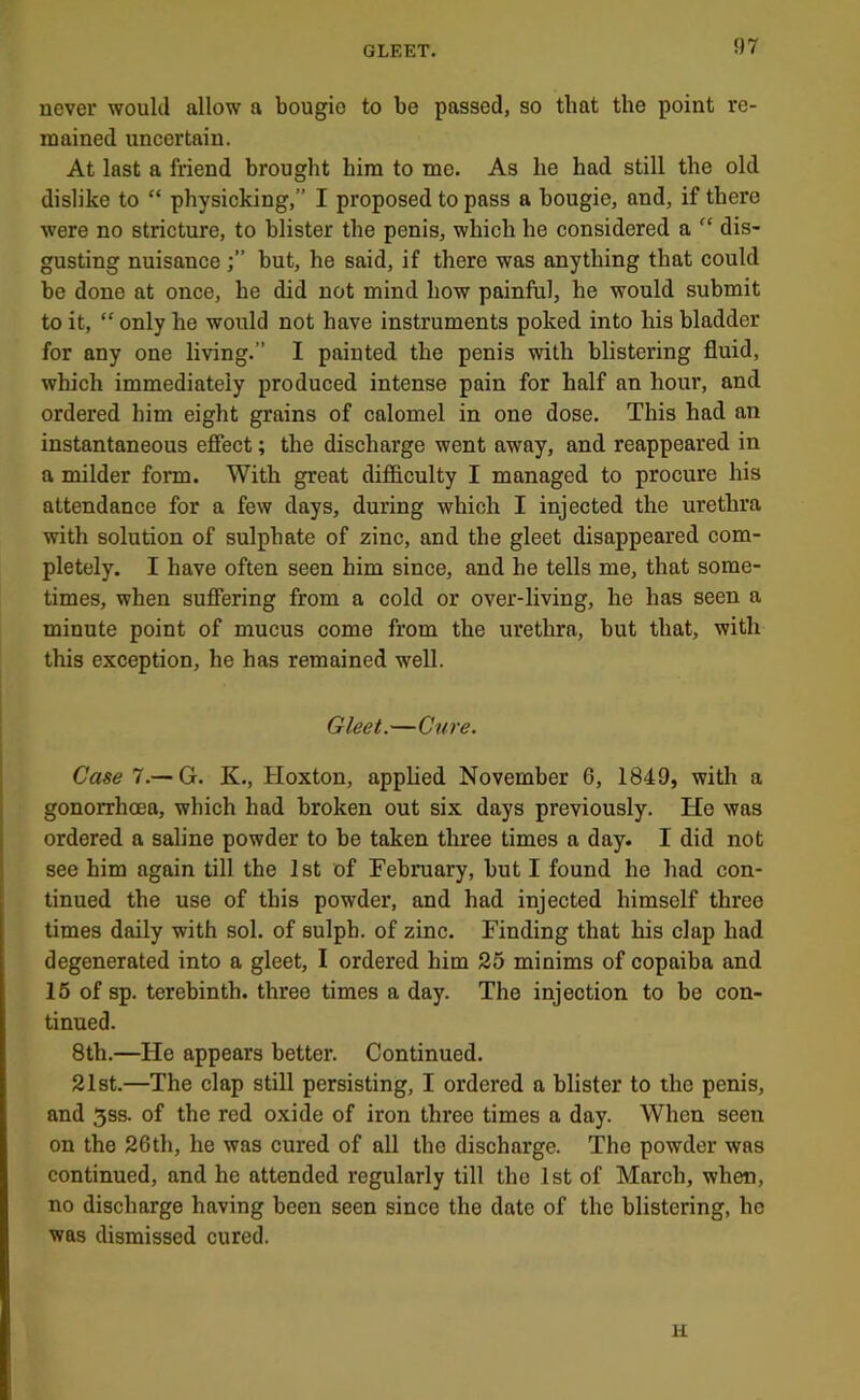never would allow a bougie to be passed, so that the point re- mained uncertain. At last a friend brought him to me. As he had still the old dislike to “ physicking,” I proposed to pass a bougie, and, if there were no stricture, to blister the penis, which he considered a “ dis- gusting nuisancebut, he said, if there was anything that could be done at once, he did not mind how painful, he would submit to it, “ only he would not have instruments poked into his bladder for any one living.” I painted the penis with blistering fluid, which immediately produced intense pain for half an hour, and ordered him eight grains of calomel in one dose. This had an instantaneous efiect; the discharge went away, and reappeared in a milder form. With great difficulty I managed to procure his attendance for a few days, during which I injected the urethra with solution of sulphate of zinc, and the gleet disappeared com- pletely. I have often seen him since, and he tells me, that some- times, when sufiering from a cold or over-living, he has seen a minute point of mucus come from the urethra, but that, with this exception, he has remained well. Gleet.—Cure. Case 7.—G. K., Hoxton, applied November 6, 1849, with a gonorrhoea, which had broken out six days previously. He was ordered a saline powder to be taken three times a day. I did not see him again till the 1st of February, but I found he had con- tinued the use of this powder, and had injected himself three times daily with sol. of sulph. of zinc. Finding that his clap had degenerated into a gleet, I ordered him 25 minims of copaiba and 15 of sp. terebinth, three times a day. The injection to be con- tinued. 8th.—He appears better. Continued. 21st.—The clap still persisting, I ordered a blister to the penis, and 5ss. of the red oxide of iron three times a day. When seen on the 26th, he was cured of all the discharge. The powder was continued, and he attended regularly till the 1st of March, when, no discharge having been seen since the date of the blistering, ho was dismissed cured. H
