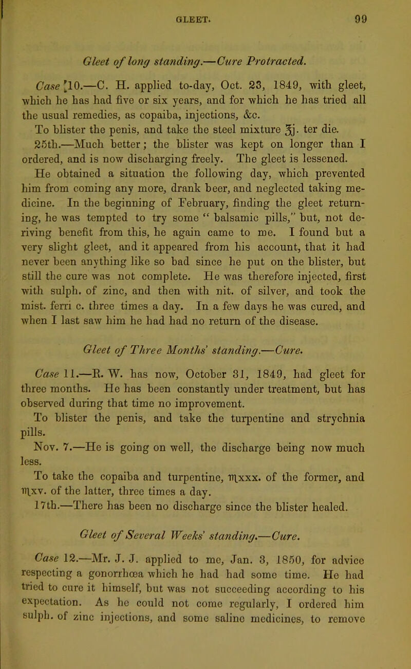 Gleet of lo7ig standing.—Cure Protracted. Case '10.—C. H. applied to-day, Oct. 23, 1849, with gleet, which he has had five or six years, and for which he has tried all the usual remedies, as copaiba, injections, &c. To blister the penis, and take the steel mixture 5j- ter die. 2.'3th.—Much better; the bhster was kept on longer than I ordered, and is now discharging freely. The gleet is lessened. He obtained a situation the following day, which prevented him from coming any more, drank beer, and neglected taking me- dicine. In the beginning of February, finding the gleet return- ing, he was tempted to try some “ balsamic pills,” but, not de- riving benefit from this, he again came to me. I found but a very slight gleet, and it appeared from his account, that it had never been anything like so bad since he put on the blister, but still the cure was not complete. He was therefore injected, first with sulph. of zinc, and then with nit. of silver, and took the mist, ferri c. three times a day. In a few days he was cured, and when I last saw him he had had no return of the disease. Gleet of Three Months' standing.—Cure. Case 11.—E. W. has now, October 31, 1849, had gleet for three months. He has been constantly under treatment, but has obseiwed during that time no improvement. To blister the penis, and take the turpentine and strychnia pills. Nov. 7.—He is going on well, the discharge being now much less. To take the copaiba and turpentine, ntxxx. of the former, and ntxv. of the latter, three times a day. I7th.—There has been no discharge since the blister healed. Gleet of Several Weeks' standing.—Cure. Case 12.—Mr. J. J. applied to me, Jan. 3, 18.'50, for advice respecting a gonorrhoea which he had had some time. He had tried to cure it himself, but was not succeeding according to his expectation. As he could not come regularly, I ordered him sulph. of zinc injections, and some saline medicines, to remove