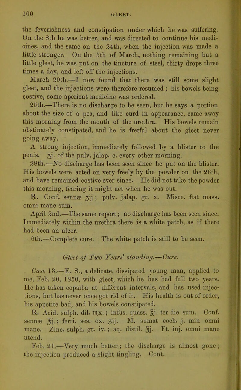 the feverishness and constipation under which he was suffering. On the 8th he was better, and was directed to continue his medi- cines, and the same on the 84th, when the injection was made a little stronger. On the 5th of March, nothing remaining hut a little gleet, he was put on the tincture of steel, thirty drops three times a day, and left off the injections. March 20th.—I now found that there was still some slight gleet, and the injections were therefore resumed ; his bowels being costive, some aperient medicine was ordered. 25th.—There is no discharge to be seen, but he says a portion about the size of a pea, and like curd in appearance, came away this morning from the mouth of the urethi’a. His bowels remain obstinately constipated, and he is fretful about the gleet never going away. A strong injection, immediately followed by a blister to the penis. 3j. of the pulv. jalap, c. every other morning. 28th.—No discharge has been seen since he put on the blister. His bowels were acted on very freely by the powder on the 26th, and have remained costive ever since. He did not take the powder this morning, fearing it might act when he was out. H. Conf. sennsB 3ij ; pulv. jalap, gr. x. Misce. fiat mass. Omni mane sum. April 2nd.—The same report; no discharge has been seen since. Immediately within the urethra there is a white patch, as if there had been an ulcer. Cth.—Complete cure. The white patch is still to be seen. 6r/6W of Two Years' standing.—Cure. Case 13.—E. S., a delicate, dissipated young man, applied to me, Eeb. 20, 1850, with gleet, which he has had full two years. He has taken copaiba at different intervals, and has used injec- tions, but has never once got rid of it. His health is out of order, his appetite bad, and his bowels constipated. H. Acid, sulph. dil. lilx.; infus. quass. jj. ter die sum. Conf. sennte 5,j- > ferri. ses. ox. 5ij. M. sumat coch. j. min orani mane. Zinc.sulph.gr. iv.; aq. distil. 5j- Ft. inj. omni mane utend. Fob. 21.—Very much better; the discharge is almost gone; the injection produced a slight tingling. Cont.