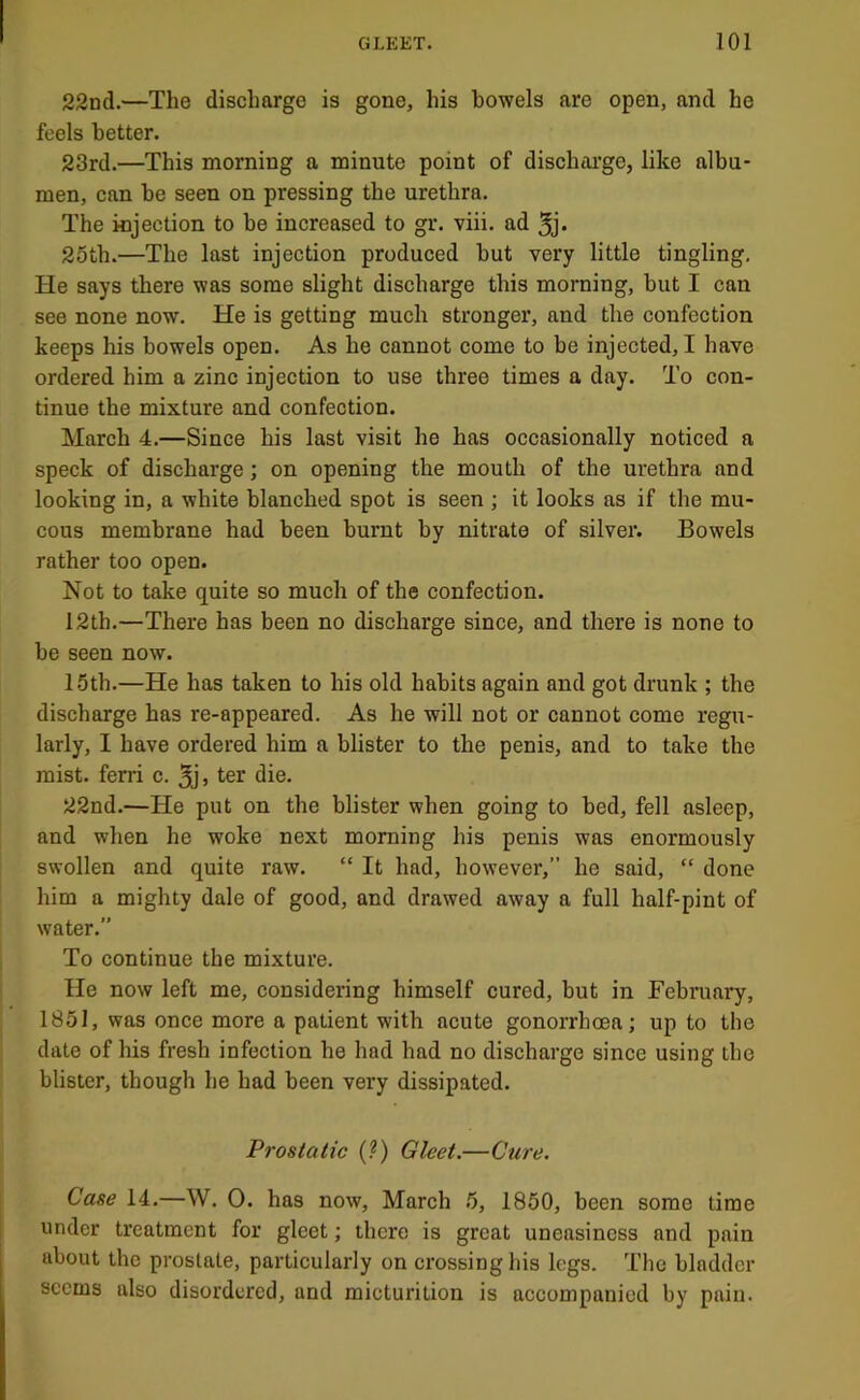 22nd.—The discharge is gone, his bowels are open, and he feels better. 23rd.—This morning a minute point of discharge, like albu- men, ean be seen on pressing the urethra. The injection to be increased to gr. viii. ad 3j* 25th.—The last injection produced hut very little tingling. He says there was some slight discharge this morning, but I can see none now. He is getting much stronger, and the confection keeps his bowels open. As he cannot come to be injected, I have ordered him a zinc injection to use three times a day. To con- tinue the mixture and confection. March 4.—Since his last visit he has occasionally noticed a speck of discharge; on opening the mouth of the urethra and looking in, a white blanched spot is seen ; it looks as if the mu- cous membrane had been burnt by nitrate of silver. Bowels rather too open. Not to take quite so much of the confection. 12th.—There has been no discharge since, and there is none to he seen now. 15th.—He has taken to his old habits again and got drunk ; the discharge has re-appeared. As he will not or cannot come regu- larly, I have ordered him a blister to the penis, and to take the mist, ferri c. 5j> ter die. 22nd.—He put on the blister when going to bed, fell asleep, and when he woke next morning his penis was enormously swollen and quite raw. “ It had, however,” he said, “ done him a mighty dale of good, and drawed away a full half-pint of water.” To continue the mixture. He now left me, considering himself cured, but in February, 1851, was once more a patient with acute gonorrhoea; up to the dale of his fresh infection he had had no discharge since using the blister, though he had been very dissipated. Prostatic (?) Gleet.—Cure. Case 14.—W. 0. has now, March .5, 1850, been some time under treatment for gleet; there is great uneasiness and pain about the prostate, particularly on crossing his legs. The bladder seems also disordered, and micturition is accompanied by pain.