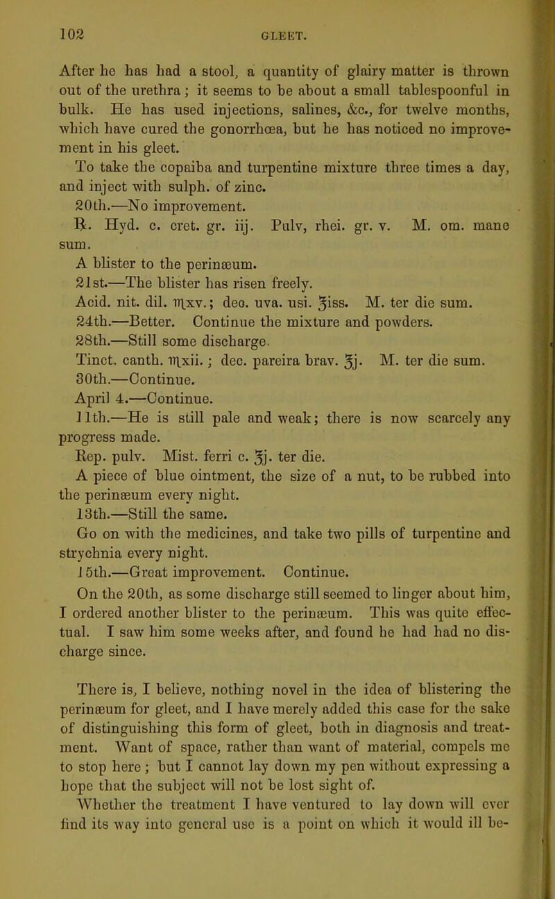 After he has Imd a stool, a quantity of glairy matter is thrown out of the urethra; it seems to he about a small tablespoonful in bulk. He has used injections, salines, &c., for twelve months, •which have cured the gonorrhoea, but he has noticed no improve- ment in his gleet. To take the copaiba and turpentine mixture three times a day, and inject with sulph. of zinc. 20th.—No improvement. H. Hyd. c. cret. gr. iij. Pulv, rhei. gr. v. M. om. mane sum. A blister to the perinseum. 21st.—The blister has risen freely. Acid. nit. dil. Tqxv.; dec. uva. usi. ^iss. M. ter die sum. 24th.—Better. Continue the mixture and powders. 28th.—Still some discharge. Tinct, canth. iqxii.; dec. pareira brav. 5j- M. ter die sum. 30th.—Continue. April 4.—Continue. 11th.—He is still pale and weak; there is now scarcely any progress made. Rep. pulv. Mist, ferri c. ^j. ter die. A piece of blue ointment, the size of a nut, to be rubbed into the perinaeum every night. 13th.—Still the same. Go on with the medicines, and take two pills of turpentine and strychnia every night. 15th.—Great improvement. Continue. On the 20th, as some discharge still seemed to linger about him, I ordei’ed another blister to the perinaeum. This was quite effec- tual. I saw him some weeks after, and found he had had no dis- charge since. There is, I believe, nothing novel in the idea of blistering the perinaeum for gleet, and I have merely added this case for the sake of distinguishing this form of gleet, both in diagnosis and treat- ment. Want of space, rather than want of material, compels me to stop here; but I cannot lay down my pen without expressing a hope that the subject will not be lost sight of. Whether the treatment I have ventured to lay down will ever find its way into general use is a point on which it would ill be-