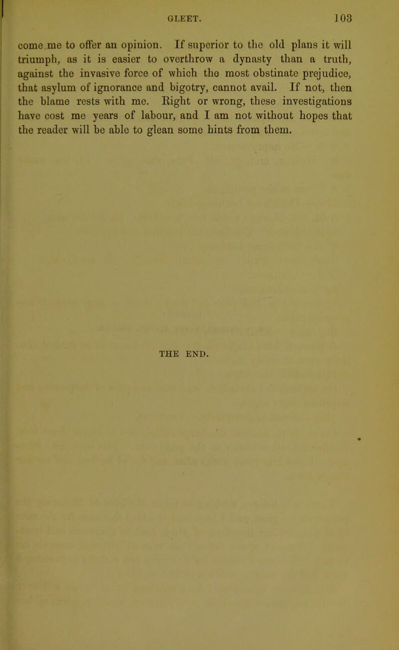 come me to offer an opinion. If superior to the old plans it will triumph, as it is easier to overthrow a dynasty than a truth, against the invasive force of which the most obstinate prejudice, that asylum of ignorance and bigotry, cannot avail. If not, then the blame rests with me. Eight or wrong, these investigations have cost me years of labour, and I am not without hopes that the reader will be able to glean some hints from them. THE END.