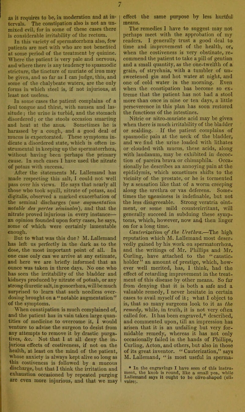 as it requires to be, in moderation and at in- ten'als. The constipation also is not an un- mixed evil, for in some of these cases there is considerable irritability of the rectum. In this variety of sperraatorrhoea also, few patients are met with who are not benefited at some period of the treatment by quinine. Where the patient is very pale and nervous, and where there is any tendency to spasmodic stricture, the tincture of muriate of iron may be given, and so far as I can judge, this, and some of the chalybeate waters, are the only forms in which steel is, if not injurious, at least not useless. In some cases the patient complains of a foul tongue and thirst, with nausea and las- situde ; the urine is turbid, and the stomach disordered ; or the stools occasion smarting and heat at the anus. Sometimes he is harassed by a cough, and a good deal of mucus is expectorated. These symptoms in- dicate a disordered state, which is often in- strumental in keeping up the spermatorrhoea, without having been perhaps the primary cause. In such cases I have used the nitrate of potass with success. After the statements M. Lallemand has made respecting this salt, I could not well pass over his views. He says that nearly all those who took squill, nitrate of potass, and digitalis, observed a marked exacerbation of the seminal discharges {une augmentation notable des pertes geminates), and that the nitrate proved injurious in every instance— an opinion founded upon forty cases, he says, some of which were certainly lamentable enough. But to what was this due ? M. Lallemand has left us perfectly in the dark as to the dose, the most important point of all. In one case only can we arrive at any estimate, and here we are briefly informed that an ounce was taken in three days. No one who has seen the irritability of the bladder and kidneys produced by nitrate of potash, or any strong diuretic salt, in gonorrhoea, will be much 8urj)rised to learn that such needless over- dosing brought on a “notable augmentation” of the symptoms. When constipation is much complained of, and the patient has in vain taken large quan- tities of medicine to overcome it, I would venture to advise the surgeon to desist from any attempts to remove it by drastic purga- tives, &c. Not that I at all deny the in- jurious effects of costiveness, if not on the health, at least on the mind of the patient, whose anxiety is always kept alive so long as 1 this costiveness is followed by a mueous 1 discharge, but that I think the irritation and i exhaustion occasioned by repeated purging are even more injurious, and that we may effect the same purpose by less hurtful means. The remedies I have to suggest may not perhaps meet with the approbation of my readers. I generally trust a good deal to time and improvement of the health, or, when the costiveness is very obstinate, re- commend the patient to take a pill of gentian and a small quantity, as the one-twelfth of a grain, of strychnia, with a tumbler of un- sweetened gin and hot water at night, and one of cold water in the morning. Even when the constipation has become so ex- treme that the patient has not had a stool more than once in nine or ten days, a little perseverence in this plan has soon restored the functions of the intestines. Nitric or nitro-muriate acid may be given, when there is much irritability of the bladder or scalding. If the patient complains of spasmodic pain at the neck of the bladder, and we find the urine loaded with hthates or clouded with mucus, these acids, along with laudanum, may be exhibited in decoc- tion of pareira brava or chimaphila. Occa- sionally he describes an annoying pain at the epididymis, which sometimes shifts to the vicinity of the prostate, or he is tormented by a sensation hke that of a worm creeping along the tuethra or vas deferens. Some- times the upeasiness is indefinable, but not the less disagreeable. Strong veratria oint- ment, or some mild counterirritant, will generally succeed in subduing these symp- toms, which, however, now and then linger on for a long time. Cauteriz/alion of the Urethra.—The high reputation which M. Lallemand most deser- vedly gained by his work on spermatorrhoea, and the writings of Mr. Phillips and Mr. Curling, have attached to the “caustic- holder ” an amount of prestige, which, how- ever well merited, has, I think, had the effect of retarding improvement in the treat- ment of this disease by other means. So far from denying that it is both a safe and a valuable remedy, I never hesitate in certain cases to avail myself of it; what I object to is, that so many surgeons look to it as the remedy, while, in truth, it is not very often called for. It has been engraved,* described, and commented upon, till an impression has arisen that it is an unfailing but very for- midable remedy, whereas it has not only occasionally failed in the hands of PhilUps, Curling, Acton, and others, but also in those of its great inventor. “ Cauterization,” says M. Lallemand, “ is most useful in sperma- • In tlie engravings I have aeon of this instru- ment, the knob is round, like a small pea, while Lallemand says it ought to be olive-shaped (oli- vairo).