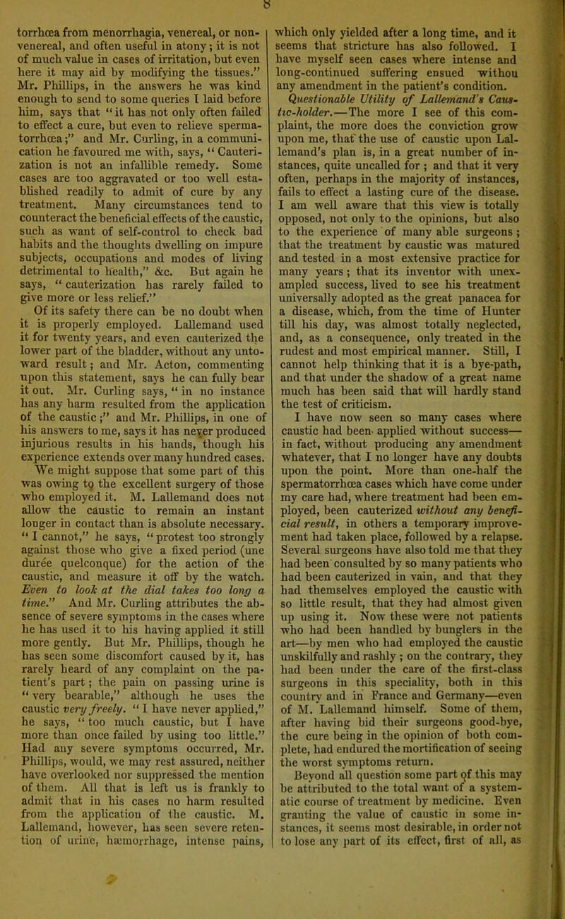 » torrboea from menorrhagia, venereal, or non- venereal, and often useful in atony; it is not of much value in cases of irritation, but even here it may aid by modifying the tissues.” Mr. Phillips, in the answers he was kind enough to send to some queries I laid before him, says that “ it has uot only often failed to effect a cure, but even to relieve sperma- torrhoea and Mr. Curling, in a communi- cation he favoured me with, says, “ Cauteri- zation is not an infallible remedy. Some cases are too aggravated or too well esta- blished readily to admit of cure by any treatment. Many circumstances tend to connteract the beneficial effects of the caustic, such as want of self-control to check bad habits and the thouglits dwelling on impure subjects, occupations and modes of living detrimental to health,” &c. But again he says, “ cauterization has rarely failed to give more or less relief.” Of its safety there can be no doubt when it is properly employed. LaUemand used it for twenty years, and even cauterized the lower part of the bladder, without any unto- ward result; and Mr. Acton, commenting upon this statement, says he can fully bear it out. Mr. Curling says, “ in no instance has any harm resulted from the application of the caustic aud Mr. Phillips, in one of his answers to me, says it has ne^er produced injurious results in his hands, though his experience extends over many hundred cases. We might suppose that some part of this was owing tq the excellent surgery of those who employed it. M. LaUemand does not aUow the ckustic to remain an instant longer in contact than is absolute necessary. “ I cannot,” he says, “protest too strongly against those who give a fixed period (une duree quelconque) for the action of the caustic, and measure it off by the watch. Even to look at the dial takes too long a time” And Mr. Curling attributes the ab- sence of severe symptoms in the cases where he has used it to his having applied it stiU more gently. But Mr. Phillips, though he has seen some discomfort caused by it, has rarely heard of any complaint on the pa- tient’s part; the pain on passing urine is “ very bearable,” although he uses the caustic very freely. “ I have never appUed,” he says, “ too much caustic, but I have more than once faded by using too little.” Had any severe symptoms occurred, Mr. Phillips, would, we may rest assured, neither have overlooked nor suppressed the mention of them. All that is left us is frankly to admit that iu his cases no harm resulted from the application of the caustic. M. LaUemand, however, has seen severe reten- tion of urine, hajinorrhagc, intense pains, which only yielded after a long time, and it seems that stricture has also foUowed, I have myself seen cases where intense and long-continued suffering ensued withou any amendment in the patient’s condition. Questionable Utility of LaUemand's Caus- tic-holder.—The more I see of this com- plaint, the more does the conviction grow upon me, that' the use of caustic upon Lal- Icmand’s plan is, in a great number of in- stances, quite uncalled for ; and that it very often, perhaps in the majority of instances, fads to effect a lasting cure of the disease. I am wed aware that this view is totaUy opposed, not only to the opinions, but also to the experience of many able snrgeons ; that the treatment by caustic was matured and tested in a most extensive practice for many years; that its inventor with unex- ampled success, dved to see his treatment universally adopted as the great panacea for a disease, which, from the time of Hunter till his day, was almost totally neglected, and, as a consequence, only treated in the rudest and most empirical manner. StiU, I cannot help thinking that it is a bye-path, and that under the shadow of a great name much has been said that wiU hardly stand the test of criticism. I have now seen so many cases where caustic had been- appUed without success— in fact, without producing any amendment whatever, that I no longer have any doubts upon the point. More than one-half the spermatorrhoea cases which have come under my care had, where treatment had been em- ployed, been cauterized without any ben^- cial result, in others a temporary improve- ment had taken place, followed by a relapse. Several surgeons have also told me that they had been' consulted by so many patients who had been cauterized in vain, and that they had themselves employed the caustic with so little result, that they had almost given up using it. Now these were not patients who had been handled by bunglers in the art—by men who had employed the caustic unskilfully and rashly ; on the contrary, they had been under the care of the first-class surgeons in this speciality, both in this country and in France aud Germany—even of M. LaUemand himself. Some of them, after having bid their surgeons good-bye, the cure being in the opinion of both com- plete, had endured the mortification of seeing the worst symptoms return. Beyond all question some part qf this may be attributed to the total want of a system- atic course of treatment by medicine. Even granting the value of caustic in some in- stances, it seems most desirable, in order not to lose any part of its effect, first of all, as