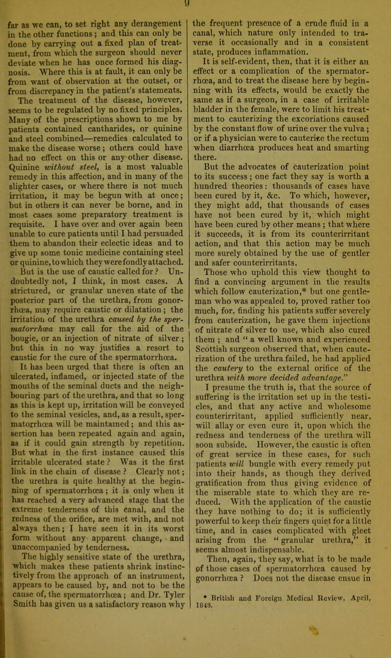 S) far as we can, to set right any derangement in the other functions; and tWs can only be done by carrying out a fixed plan of treat- ment, from which the surgeon should never deviate when he has once, formed his diag- nosis. WTiere this is at fault, it can only be from want of observation at the outset, or from discrepancy in the patient’s statements. The treatment of the disease, however, seems to be regulated by no fixed principles. Many of the prescriptions shown to me by patients contained cantharides, or quinine and steel combined—remedies calculated to make the disease worse; others could have had no effect on this or any other disease. Quinine without steel, is a most valuable remedy in this affection, and in many of the slighter cases, or where there is not much irritation, it may be begun with at once; but in others it can never be borne, and in most cases some preparatory treatment is requisite. I have over and over again been unable to cure patients until I bad persuaded them to abandon their eclectic ideas and to give up some tonic medicine containing steel or quinine, to which they were fondly attached. But is the use of caustic called for ? Un- doubtedly not, I think, in most cases. A strictured, or granular uneven state of the posterior part of the urethra, from gonor- rhoea, may require caustic or dilatation ; the irritation of the urethra caused by the sper- matorrhoea may call for the aid of the bougie, or an injection of nitrate of silver ; but this in no way justifies a resort to caustic for the cure of the spermatorrhoea. It has been urged that there is often an ulcerated, inflamed, or injected state of the mouths of the seminal ducts and the neigh- bouring part of the urethra, and that so long as this is kept up, irritation will be conveyed to the seminal vesicles, and, as a result, sper- matorrhoea will be maintained; and this as- sertion has been repeated again and again, as if it could gain strength by repetition. But what in the first instance caused this irritable ulcerated state ? Was it the first link in the chain of disease ? Clearly not; the urethra is quite healthy at the begin- ning of spermatorrhoea; it is only when it has reached a very advanced kage that the extreme tenderness of this canal, and the redness of the orifice, are met with, and not always then; I have seen it in its worst form without any- apparent change, and unaccompanied by tenderness. The highly sensitive state of the urethra, which makes these patients shrink instinc- tively from the approach of an instrument, appears to be caused by, and not to be the cause of, the spermatorrhoea; and Dr. Tyler Smith has given us a satisfactory reason why the frequent presence of a crude fluid in a canal, which nature only intended to tra- verse it occasionally and in a consistent state, produces inflammation. It is self-evident, then, that it is either an effect or a complication of the spermator- rhoea, and to treat the disease here by begin- ning with its effects, would be exactly the same as if a surgeon, in a case of irritable bladder in the female, were to limit his treat- ment to cauterizing the excoriations caused by the constant flow of urine over the vulva; or if a physician were to cauterise the rectum when diarrhoea produces heat and smarting there. But the advocates of cauterization point to its success; one fact they say is worth a hundred theories: thousands of cases have been cured by it, &c. To which, however, they might add, that thousands of cases have not been cured by it, wliich might have been cured by other means; that where it succeeds, it is from its counterirritant action, and that this action may be much more surely obtained by the use of gentler and safer counterirritants. Those who uphold this view thought to find a convincing argument in the results which follow cauterization,* but one gentle- man who was appealed to, proved rather too much, for, finding his patients suffer severely from cauterization, he gave them injections of nitrate of silver to use, which also cured them ; and “ a well known and experienced Scottish surgeon observed that, when caute- rization of the urethra failed, he had applied the cautery to the external orifice of the urethra with more decided advantage.” I presume the truth is, that the source of suffering is the irritation set up in the testi- cles, and that any active and wholesome counterirritant, applied sufficiently near, will allay or even cure it, upon which the redness and tenderness of the urethra will soon subside. However, the caustic is often of great service in these cases, for such patients will bungle with every remedy put into their hands, as though they derived gratification from thus giving evidence of the miserable state to which they are re- duced. With the application of the caustic they have nothing to do; it is sufficiently powerful to keep their fingers quiet for a little time, and in cases complicated with gleet arising from the “ granular urethra,” it seems almost indispensable. Then, again, they say, what is to be made of those cases of spermatorrhoea caused by gonorrhoea ? Does not the disease ensue in • nritisli and Foreign Medical Review, April, 18-tS.