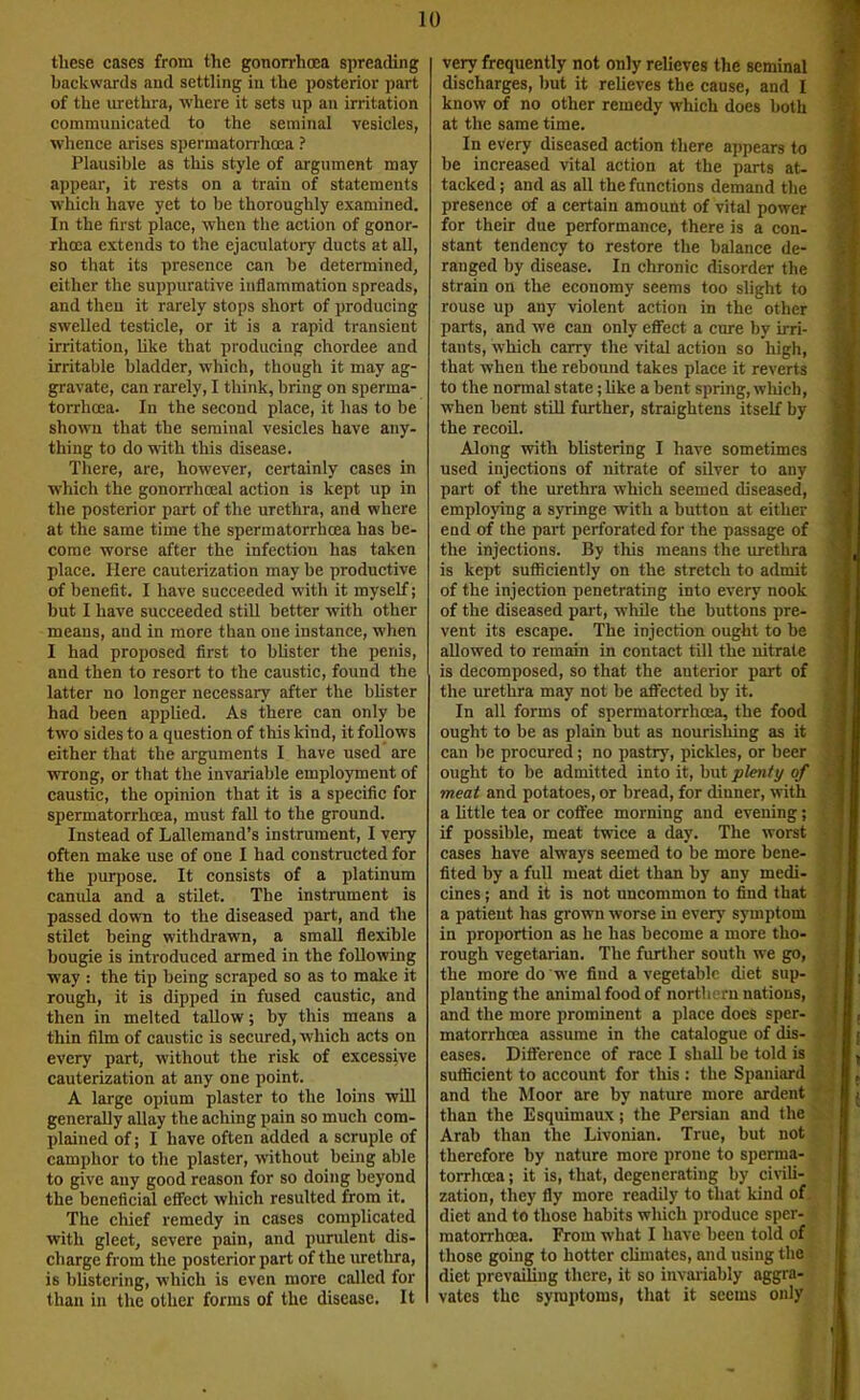 these cases from the gonorrhoea spreading backwards and settling in the posterior part of the urethra, where it sets up an irritation communicated to the seminal vesicles, whence arises spermatorrhoea ? Plausible as this style of argument may appear, it rests on a train of statements which have yet to be thoroughly examined. In the first place, when the action of gonor- rhoea extends to the ejaculatory ducts at all, so that its presence can be determined, either the suppurative inflammation spreads, and then it rarely stops short of producing swelled testicle, or it is a rapid transient irritation, hke that producing chordee and irritable bladder, which, though it may ag- gravate, can rarely, I think, bring on sperma- torrhoea. In the second place, it has to be shown that the seminal vesicles have any- thing to do with this disease. There, are, however, certainly cases in which the gonorrhoeal action is kept up in the posterior part of the urethra, and where at the same time the spermatorrhoea has be- come worse after the infection has taken place. Here cauterization may be productive of benefit. I have succeeded with it myself; but I have succeeded still better with other means, and in more than one instance, when I had proposed first to bUster the penis, and then to resort to the caustic, found the latter no longer necessary after the bhster had been applied. As there can only be tw'o sides to a question of this kind, it follows either that the arguments I have used are wrong, or that the invariable employment of caustic, the opinion that it is a specific for spermatorrhoea, must fall to the ground. Instead of Lallemand’s instrument, I very often make use of one I had constructed for the purpose. It consists of a platinum canula and a stUet. The instrument is passed down to the diseased part, and the stilet being withdrawn, a small flexible bougie is introduced armed in the following way : the tip being scraped so as to make it rough, it is dipped in fused caustic, and then in melted tallow; by this means a thin film of caustic is secured, which acts on every part, without the risk of excessive cauterization at any one point. A large opium plaster to the loins will generally allay the aching pain so much com- plained of; I have often added a scruple of camphor to the plaster, without being able to give any good reason for so doing beyond the beneficial effect which resulted from it. The chief remedy in cases complicated with gleet, severe pain, and purulent dis- charge from the posterior part of the luethra, is bUstcring, which is even more called for than in the other forms of the disease. It very frequently not only relieves the seminal discharges, but it relieves the cause, and I know of no other remedy which does both at the same time. In every diseased action there appears to be increased vital action at the parts at- tacked ; and as all the functions demand the presence of a certain amount of vital power for their due performance, there is a con- stant tendency to restore the balance de- ranged by disease. In chronic disorder the strain on the economy seems too slight to rouse up any violent action in the other parts, and we can only effect a cure by irri- tants, which carry the vital action so high, that when the rebound takes place it reverts to the normal state; like a bent spring, which, when bent still further, straightens itself by the recoil. Along with blistering I have sometimes used injections of nitrate of silver to any part of the urethra which seemed diseased, employing a syringe with a button at either end of the part perforated for the passage of the injections. By this means the urethra is kept sufficiently on the stretch to admit of the injection penetrating into every nook of the diseased pai-t, while the buttons pre- vent its escape. The injection ought to be allowed to remain in contact till the nitrate is decomposed, so that the anterior part of the urethra may not be affected by it. In all forms of spermatorrhoea, the food ought to be as plain but as nourishing as it can be procured; no pastry, pickles, or beer ought to be admitted into it, but plenty of meat and potatoes, or bread, for dinner, w'ith a little tea or coffee morning and evening; if possible, meat twice a day. The worst cases have always seemed to be more bene- fited by a full meat diet than by any medi- cines ; and it is not uncommon to find that a patient has grown worse in every symptom in proportion as he has become a more tho- rough vegetarian. The further south we go, the more do we find a vegetable diet sup- planting the animal food of northern nations, and the more prominent a place does sper- matorrhoea assume in the catalogue of dis- eases. Difference of race I shall be told is sufficient to account for this : the Spaniard and the Moor are by nature more ardent than the Esquimaux; the Persian and the Arab than the Livonian. True, but not therefore by nature more prone to sperma- torrhoea ; it is, that, degenerating by civili- zation, they fly more readily to that kind of diet and to those habits which produce sper- matorrhoea. From what I have been told of those going to hotter climates, and using the diet prevailing there, it so invariably aggra- vates the symptoms, that it seems only