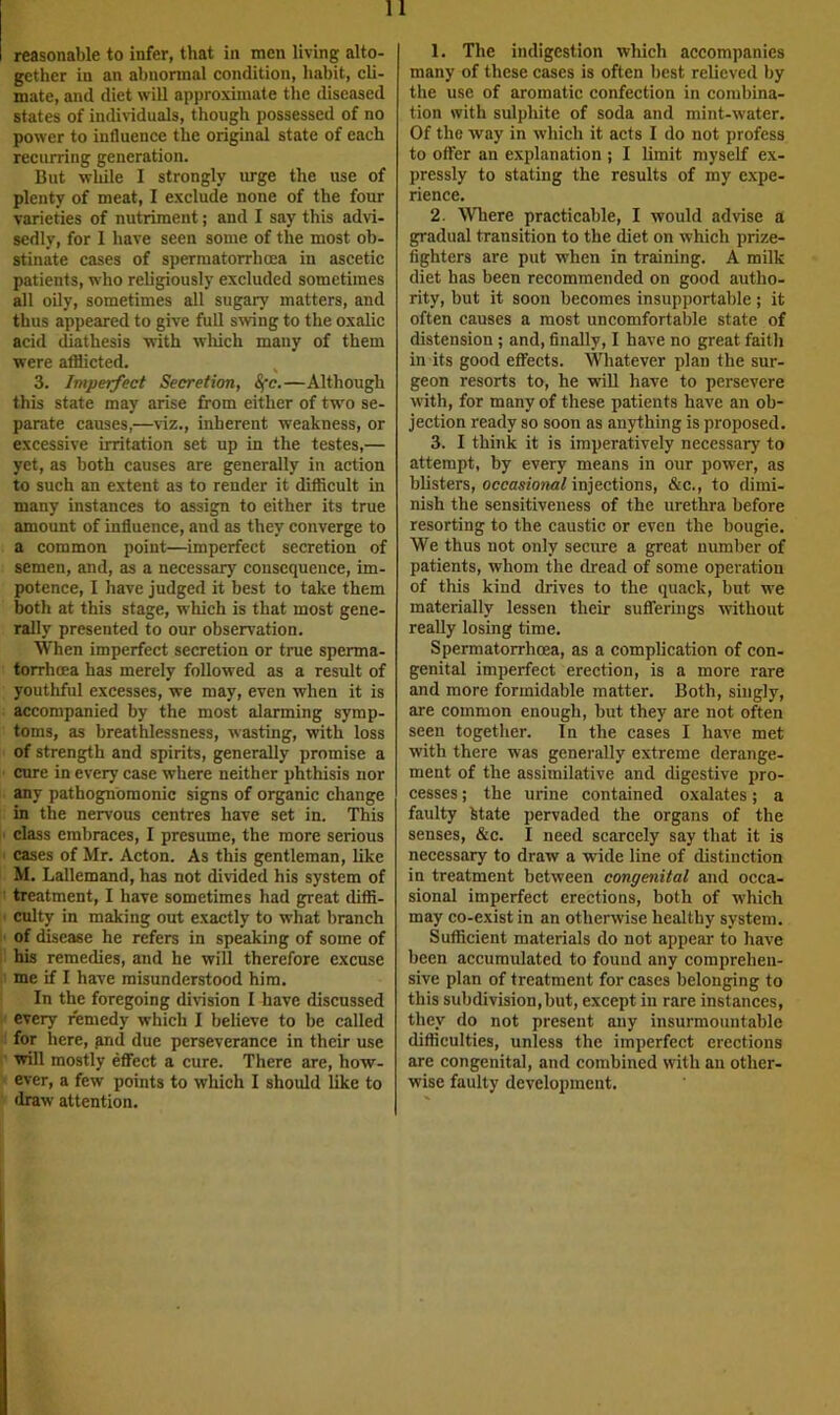 reasonable to infer, that in men living alto- gether in an abnormal condition, habit, cli- mate, and diet will approximate the diseased states of individuals, though possessed of no power to influence the original state of each recurring generation. But while I strongly urge the use of plenty of meat, I exclude none of the four varieties of nutriment; and I say this advi- sedly, for 1 have seen some of the most ob- stinate cases of spermatorrhoea in ascetic patients, who religiously excluded sometimes all oily, sometimes all sugary matters, and thus appeared to give full swing to the oxalic acid diathesis with which many of them were afflicted, ^ 3. Imperfect Secretion, Sfc.—Although this state may arise from either of two se- parate causes,—viz., inherent weakness, or excessive irritation set up in the testes,— yet, as both causes are generally in action to such an extent as to render it difficult in many instances to assign to either its true amount of influence, and as they converge to a common point—imperfect secretion of semen, and, as a necessary consequence, im- potence, I have judged it best to take them both at this stage, which is that most gene- rally presented to our observation. When imperfect secretion or true sperma- torrhoea has merely followed as a result of youthful excesses, we may, even when it is accompanied by the most alarming symp- toms, as breathlessness, wasting, with loss of strength and spirits, generally promise a cure in every case where neither phthisis nor any pathognomonic signs of organic change in the nervous centres have set in. This class embraces, I presume, the more serious ' cases of Mr. Acton. As this gentleman, like M. Lallemand, has not divided his system of ' treatment, I have sometimes had great diffi- ■ culty in making out exactly to what branch of disease he refers in speaking of some of his remedies, and he will therefore excuse me if I have misunderstood him. In the foregoing division I have discussed every remedy which I believe to be called for here, gnd due perseverance in their use will mostly effect a cure. There are, how- ever, a few points to which I should like to draw attention. 1. The indigestion which accompanies many of these cases is often best relieved by the use of aromatic confection in combina- tion with sulphite of soda and mint-water. Of the way in which it acts I do not profess to offer an explanation ; I limit myself ex- pressly to stating the results of my expe- rience. 2. Where practicable, I would advise a gradual transition to the diet on which prize- fighters are put when in training. A milk diet has been recommended on good autho- rity, but it soon becomes insupportable ; it often causes a most uncomfortable state of distension; and, finally, I have no great faith in its good effects. Whatever plan the sur- geon resorts to, he will have to persevere with, for many of these patients have an ob- jection ready so soon as anything is proposed. 3. I think it is imperatively necessary to attempt, by every means in our power, as blisters, occasional injections, &c., to dimi- nish the sensitiveness of the urethra before resorting to the caustic or even the bougie. We thus not only secure a great number of patients, whom the dread of some operation of this kind drives to the quack, but we materially lessen their sufferings without really losing time. Spermatorrhoea, as a complication of con- genital imperfect erection, is a more rare and more formidable matter. Both, singly, are common enough, but they are not often seen together. In the cases I have met with there was generally extreme derange- ment of the assimilative and digestive pro- cesses ; the urine contained oxalates; a faulty fetate pervaded the organs of the senses, &c. I need scarcely say that it is necessary to draw a wide line of distinction in treatment between congenital and occa- sional imperfect erections, both of which may co-exist in an otherwise healthy system. Sufficient materials do not appear to have been accumulated to found any comprehen- sive plan of treatment for cases belonging to this subdivision,but, except in rare instances, they do not present any insurmountable difficulties, unless the imperfect erections are congenital, and combined with an other- wise faulty development.