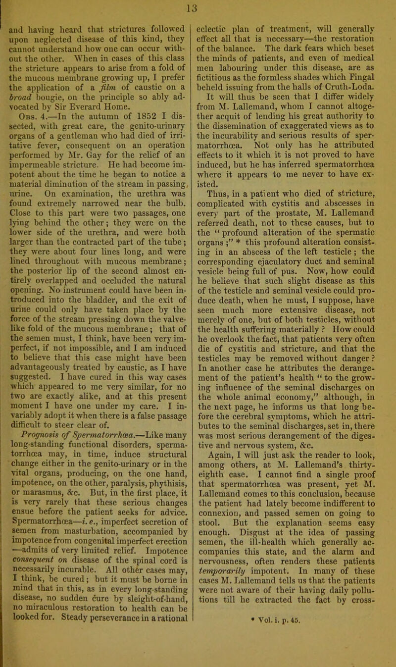 and having heard that strictures followed upon neglected disease of this kind, they cannot understand how one can occur with- out the other. When in cases of this class the stricture appears to arise from a fold of the mucous membrane growing up, I prefer the application of a film of caustic on a broad bougie, on the principle so ably ad- vocated by Sir Everard Home. Obs. 4.—In the autumn of 1852 I dis- sected, with great care, the genito-iwinary organs of a gentleman who had died of irri- tative fever, consequent on an operation performed by Mr. Gay for the relief of an impermeable stricture. He had become im- potent about the time he began to notice a material diminution of the stream in passing, urine. On e.vamination, the urethra was found extremely narrowed near the bulb. Close to this part were two passages, one lying hchind the other; they were on the lower side of the urethra, and were both larger than the contracted part of the tube; they were about four lines long, and were lined throughout with mucous membrane; the posterior lip of the second almost en- tirely overlapped and occluded the natural opening. No instrument could have been in- troduced into the bladder, and the exit of urine could only have taken place by the force of the stream pressing down the valve- like fold of the mucous membrane; that of the semen must, I think, have been very im- perfect, if not impossible, and I am induced to beheve that this case might have been advantageously treated by caustic, as I have suggested. I have cured in this way cases which appeared to me very similar, for no two are exactly alike, and at this present moment I have one under my care. I in- variably adopt it when there is a false passage difficult to steer clear of. Proffnosis of Spermatorrhwa.—Like many long-standing functional disorders, sperma- torrhoea may, in time, induce structural change either in the genito-urinary or in the vital organs, producing, on the one hand, impotence, on the other, paralysis, phythisis, or marasmus, &c. But, in the first place, it is very rarely that these serious changes ensue before the patient seeks for advice. Spermatorrhoea—i. e., imperfect secretion of semen from masturbation, accompanied by impotence from congenital imperfect erection —admits of very limited relief. Impotence consequent on disease of the spinal cord is necessarily incurable. All othtsr cases may, I think, be cured; but it must be borne in mind that in this, as in every long-standing disease, no sudden dure by sleight-of-hand, no miraculous restoration to health can be looked for. Steady perseverance in a rational eclectic ]>lan of treatment, will generally effect all that is necessary—the restoration of the balance. The dark fears which beset the minds of patients, and even of medical men labouring under this disease, are as fictitious as the formless shades which Fingal beheld issuing from the halls of Cruth-Loda. It will thus be seen that I differ widely from M. Lallemand, whom I cannot altoge- ther acquit of lending his great authority to the dissemination of exaggerated views as to the incurability and serious results of sper- matorrhoea. Not only has he attributed effects to it which it is not proved to have induced, but he has inferred spermatorrhoea where it appears to me never to have ex- isted. Thus, in a patient who died of stricture, complicated with cystitis and abscesses in every part of the prostate, M. Lallemand referred death, not to these causes, but to the “ profound alteration of the spermatic organs * this profound alteration consist- ing in an abscess of the left testicle; the corresponding ejaculatory duct and seminal vesicle being full of pus. Now, how could he believe that such slight disease as this of the testicle and seminM vesicle could pro- duce death, when he must, I suppose, have seen much more extensive disease, not merely of one, but of both testicles, without the health suffering materially ? How could he overlook the fact, that patients very often die of cystitis and stricture, and that the testicles may be removed without danger ? In another case he attributes the derange- ment of the patient’s health “ to the grow- ing influence of the seminal discharges on the whole animal economy,” although, in the next page, he informs us that long be- fore the cerebral symptoms, wliich he attri- butes to the seminal discharges, set in, there was most serious derangement of the diges- tive and nervous system, &c. Again, I will just ask the reader to look, among others, at M. Lallemand’s thirty- eighth case. I cannot find a single proof that spermatorrhoea was present, yet M. Lallemand comes to this conclusion, because the patient had lately become indifferent to connexion, and passed semen on going to stool. But the explanation seems easy enough. Disgust at the idea of passing semen, the ill-health which generally ac- companies this state, and the alarm and nervousness, often renders these patients temporarily impotent. In many of these cases M. Lallemand tells us that the patients were not aware of their having daily pollu- tions till he extracted the fact by cross- • Vol. i. p. 45.