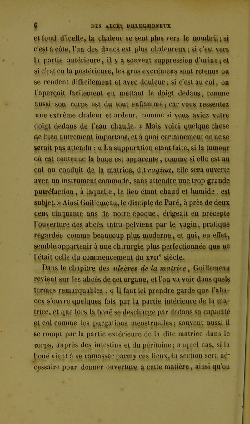et fond d’icelle, lu chaleur se seul plus vers le nombril ; si c’est à côté, l’un des lianes est plus chaleureux ; si c’esi vers la punie antérieure, il y a souvent suppression d’urine ; et si c’est en la postérieure, les gros excréinens sont retenus ou se rendent dilïïcilemenl et avec douleur; si c’est au col, on l’aperçoit facilement en mettant le doigt dedans, comme aussi sou corps est du tout euQammé; car vous ressentez une extrême chaleur et ardeur, comme si vous aviez votre doigt dedans de l’eau charnue. » Mais voici quelque chose de bien auireme.ni iiuporiaiu, et à quoi certainement ou ne se serait pas attendu : cc La suppuration étant faite, si la tumeur où est contenue la bnue est apparente, comme si elle est au col ou conduit de la matrice, dit vagira, elle sera ouverte avec un instrument commode, sans attendre une trop grande putréfaction, à laquelle, le lieu étant chaud et humide, est subjei. » Ainsi Guillemeau, le disciple de Paré, à près de deux cent cinquante ans de notre époque, érigeait en précepte rpuyerlure des abcès inlra-pelviens par le vagin, pratique regardée comme beaucoup plus moderne, et qui, en effet, sembleapparlenir à une chirurgie plus perfectionnée que ne l’était celle du commencement du xvn® siècle. Dans le chapitre des ulcères de la malvice, Guillemeau revient sur les abcès de. cet organe, et l’on va voir dans quels termes remarquables : « U faut ici prendre garde que l’ahs- cez s’ouvre quelques fois par la partie intérieure de la ma- trice, et que lors la boue se desçharge par dedans sa capacité et col comme les purgaiiqus meuslruelles ; souvent aussi il se rompt par la partie extérieure de la dite matrice dans le corps, auprès des intestins et du péritoine; auquel cas, si la boue vient à se ramasser parmy ces lieux,-la section sera né' cessairc pour donner ouverture à cette matière, ainsi qu’on