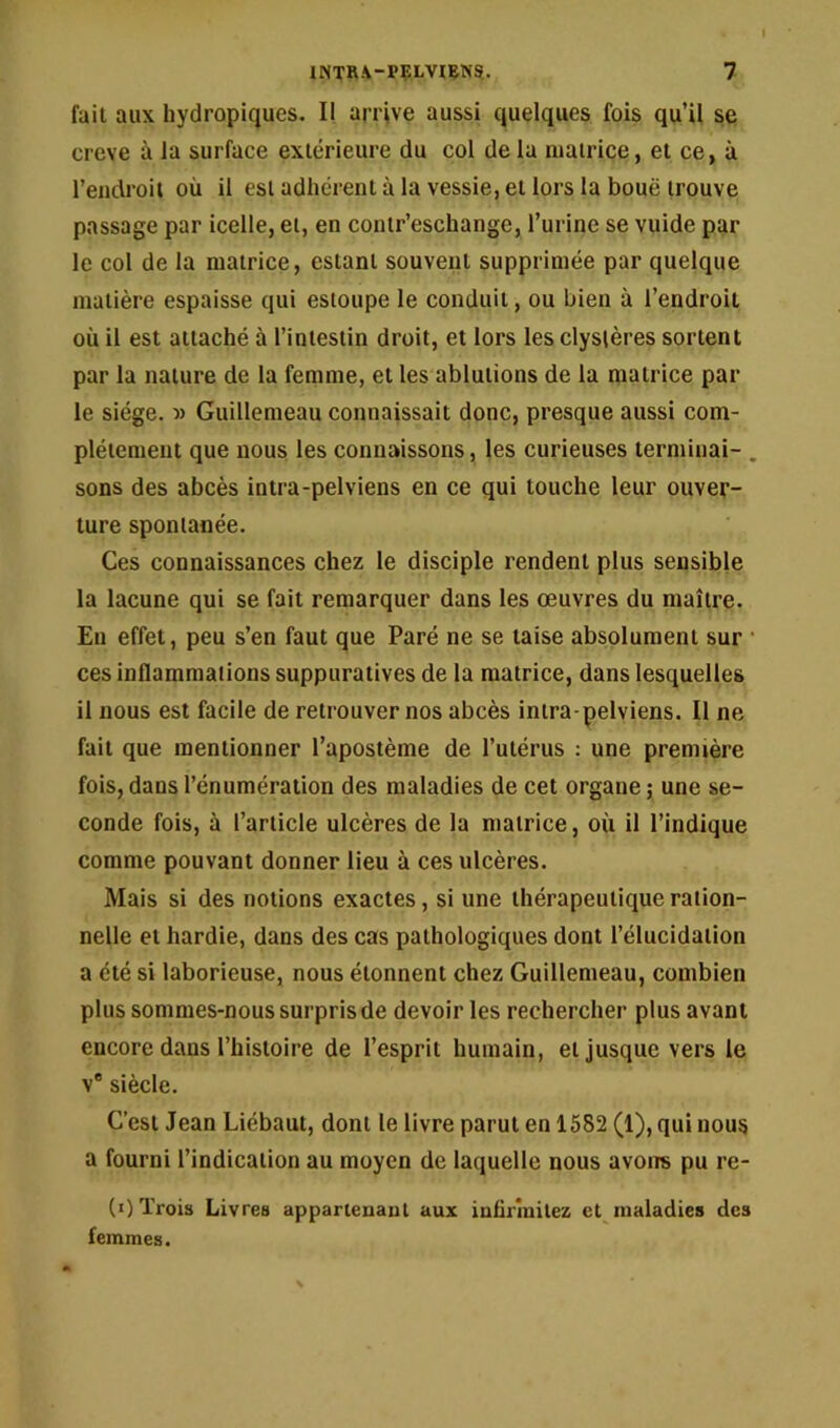 I INTR.V-PÇLVIRNS.. 7 fait aux hydropiques. Il arrive aussi quelques fois qu’il se creve à la surface extérieure du col de la matrice, et ce, à l’endroit où il est adhérent à la vessie, et lors la boue trouve passage par icelle, et, en contr’eschange, l’urine se vuide par le col de la matrice, estant souvent supprimée par quelque matière espaisse qui estoupe le conduit, ou bien à l’endroit où il est attaché à l’intestin droit, et lors lesclyslères sortent par la nature de la femme, et les ablutions de la matrice par le siège. Guillemeau connaissait donc, presque aussi com- plètement que nous les connaissons, les curieuses terminai- , sons des abcès intra-pelviens en ce qui louche leur ouver- ture spontanée. Ces connaissances chez le disciple rendent plus sensible la lacune qui se fait remarquer dans les œuvres du maître. En effet, peu s’en faut que Paré ne se taise absolument sur • ces inflammations suppuratives de la matrice, dans lesquelles il nous est facile de retrouver nos abcès intra-pelviens. Il ne fait que mentionner l’apostème de l’utérus : une première fois, dans l’énumération des maladies de cet organe ; une se- conde fois, à l’article ulcères de la matrice, où il l’indique comme pouvant donner lieu à ces ulcères. Mais si des notions exactes, si une thérapeutique ration- nelle et hardie, dans des cas pathologiques dont l’élucidation a été si laborieuse, nous étonnent chez Guillemeau, combien plus sommes-nous surpris de devoir les rechercher plus avant encore dans l’histoire de l’esprit humain, et jusque vers le V® siècle. C’est Jean Liébaut, dont le livre parut en 1582 (1), qui nous a fourni l’indication au moyen de laquelle nous avoirs pu re- (i) Trois Livres appartenaul aux infirmilez et maladies des femmes.