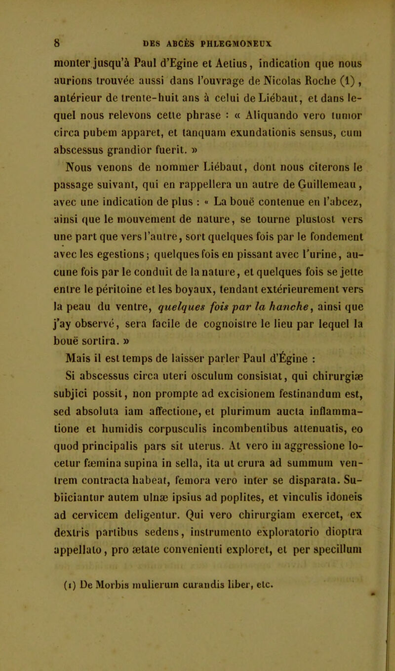 mouler jusqu’à Paul d’Egine et Aelius, indication que nous aurions trouvée aussi dans l’ouvrage de Nicolas Roche (1) , antérieur de trente-huit ans à celui deLiébaui, et dans le- quel nous relevons cette phrase : « Aliquando vero lunior circa pubem apparet, et tanquam exundationis sensus, cum abscessus grandior fuerit. » Nous venons de nommer Liébaut, dont nous citerons le passage suivant, qui en rappellera un autre de Guillemeau , avec une indication de plus : « La boue contenue en l’abcez, ainsi que le mouvement de nature, se tourne plustost vers une part que vers l’autre, sort quelques fois par le fondemeut avec les egeslions; quelques fois eu pissant avec l'urine, au- cune fois par le conduit de la nature, et quelques fois se jette entre le péritoine et les boyaux, tendant extérieurement vers la peau du ventre, quelques fois par la hanche, ainsi que j’ay observé, sera facile de cognoistre le lieu par lequel la boue sortira. » Mais il est temps de laisser parler Paul d’Égine : Si abscessus circa uteri osculum consistât, qui chirurgiæ subjici possit, non prompte ad excisionem feslinandum est, sed absoluia iam alfectione, et plurimum aucia inflamma- lione et humidis corpusculis incombentibus aitenuatis, eo quod principalis pars sit utérus. At vero in aggressione lo- cetur fæmina supina in sella, ita ut crura ad summum ven- irem contracta habeat, femora vero inter se disparata. Su- biiciantur autem ulnæ ipsius ad poplités, et vinculis idoneis ad cervicem deligentur. Qui vero chirurgiam exercet, ex dextris pariibus sedens, instrumenio exploratorio dioptra appellato, pro ætaie convenienti exploret, et per specillum (i) De Morbis inulierum curatidis liber, etc.