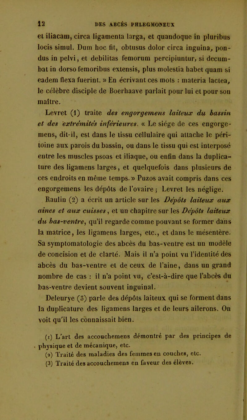 et iliacam, circa ligamenta larga, et quandoque in pluribus locis simul. Dum hoc fit, obtusus dolor circa inguina, pon- dus in pelvi, et débilitas feniorum percipiuntur, si decuni- bat in dorso femoribus extensis, plus molestia habet quam si eadem flexa fuerini. » En écrivant ces mois : niateria laciea, le célèbre disciple de Boerhaave parlait pour lui et pour son maître. Levret (1) traite des engorgemens laitetLX du bassin et des extrémités inférieures, cc Le siège de ces engorge- mens, dit-il, est dans le tissu cellulaire qui attache le péri- toine aux parois du bassin, ou dans le tissu qui est interposé entre les muscles psoas et iliaque, ou enfin dans la duplica- ture des ligamens larges, et quelquefois dans plusieurs de ces endroits en même temps.» Puzos avait compris dans ces engorgemens les dépôts de l’ovaire j Levret les néglige. Raulin (2) a écrit un article sur les Dépôts laiteux aux aines et aux cuisses, et un chapitre sur les Dépôts laiteux du bas-ventre, qu’il regarde comme pouvant se former dans la matrice, les ligamens larges, etc., et dans le mésentère. Sa symptomatologie des abcès du bas-ventre est un modèle de concision et de clarté. Mais il n’a point vu l’identité des abcès du bas-ventre et de ceux de l’aine, dans un grand nombre de cas : il n’a point vu, c’est-à-dire que l’abcès du bas-ventre devient souvent inguinal. Deleurye (3) parle des dépôts laiteux qui se forment dans la duplicature des ligamens larges et de leurs ailerons. On volt qu'il les connaissait bien. (i) L’art des accoucheraens démontré par des principes de . physique et de mécanique, etc. (a) Traité des maladies des femmes en couches, etc. (3) Traité des accouchemens en faveur des élèves.